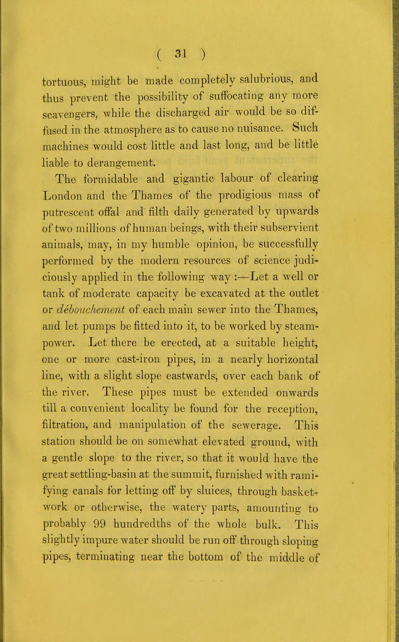 tortuous, might be made completely salubrious, and thus prevent the possibility of suffocating any more scavengers, while the discharged air would be so dif- fused in the atmosphere as to cause no nuisance. Such machines would cost little and last long, and be little liable to derangement. The formidable and gigantic labour of clearing London and the Thames of the prodigious mass of putrescent oflPal and filth daily generated by upwards of two millions of human beings, with their subservient animals, may, in my humble opinion, be successfully performed by the modern resources of science judi- ciously applied in the following way :—Let a well or tank of moderate capacity be excavated at the outlet or dehoucliement of each main sewer into the Thames, and let pumps be fitted into it, to be woriied by steam- power. Let there be erected, at a suitable height, one or more cast-iron pipes, in a nearly horizontal line, with a slight slope eastwards, over each bank of the river. These pipes must be extended onwards till a convenient locality be found for the reception, filtration, and manipulation of the sewerage. This station should be on somewhat elevated ground, with a gentle slope to the river, so that it would have the great settling-basin at the summit, furnished with rami- fying canals for letting off by sluices, through basket- work or otherwise, the watery parts, amounting to probably 99 hundredths of the whole bulk. This slightly impure water should be run off through sloping pipes, terminating near the bottom of the middle of