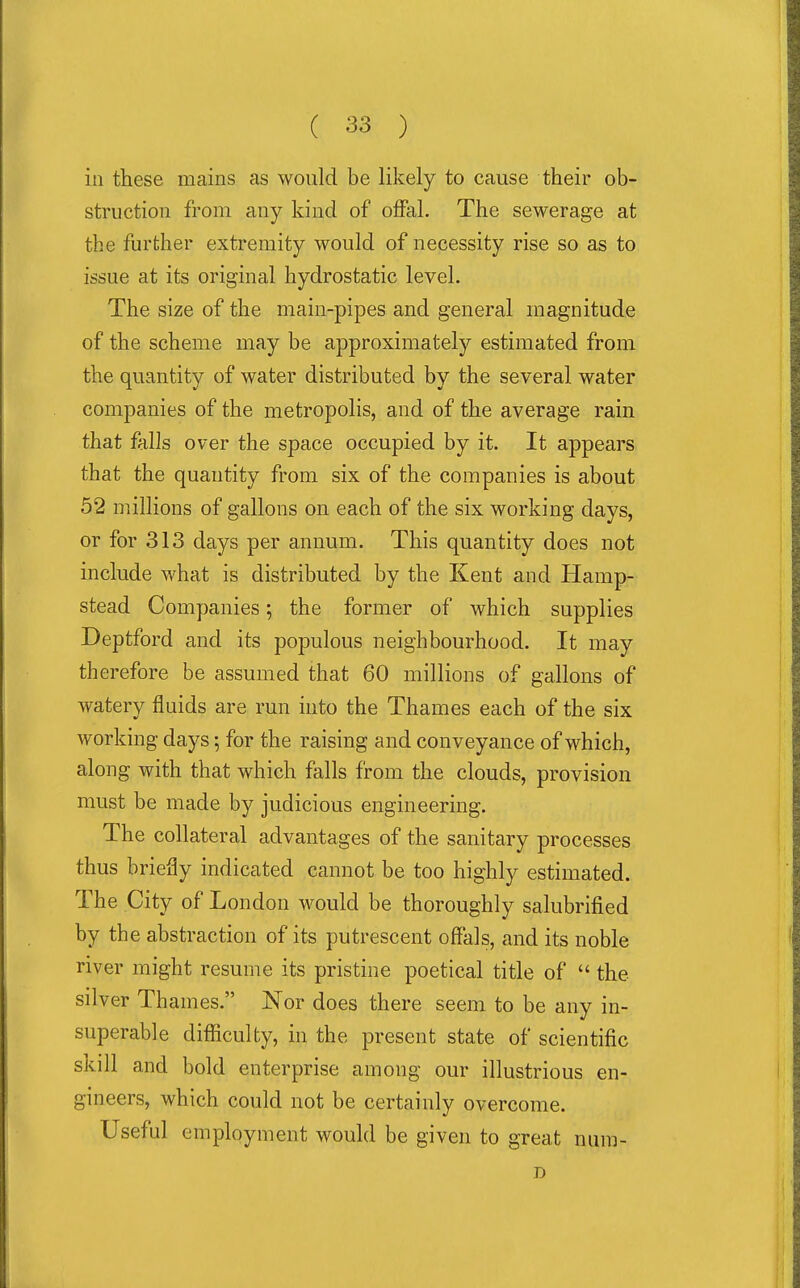 in these mains as would be likely to cause their ob- struction from any kind of offal. The sewerage at the further extremity would of necessity rise so as to issue at its original hydrostatic level. The size of the main-pipes and general magnitude of the scheme may be approximately estimated from the quantity of water distributed by the several water companies of the metropolis, and of the average rain that falls over the space occupied by it. It appears that the quantity from six of the companies is about 52 millions of gallons on each of the six working days, or for 313 days per annum. This quantity does not include what is distributed by the Kent and Hamp- stead Companies; the former of which supplies Deptford and its populous neighbourhood. It may therefore be assumed that 60 millions of gallons of watery fluids are run into the Thames each of the six working days; for the raising and conveyance of which, along with that which falls from the clouds, provision must be made by judicious engineering. The collateral advantages of the sanitary processes thus briefly indicated cannot be too highly estimated. The City of London would be thoroughly salubrified by the abstraction of its putrescent offals, and its noble river might resume its pristine poetical title of  the silver Thames. Nor does there seem to be any in- superable difficulty, in the present state of scientific skill and bold enterprise among our illustrious en- gineers, which could not be certainly overcome. Useful employment would be given to great num- D