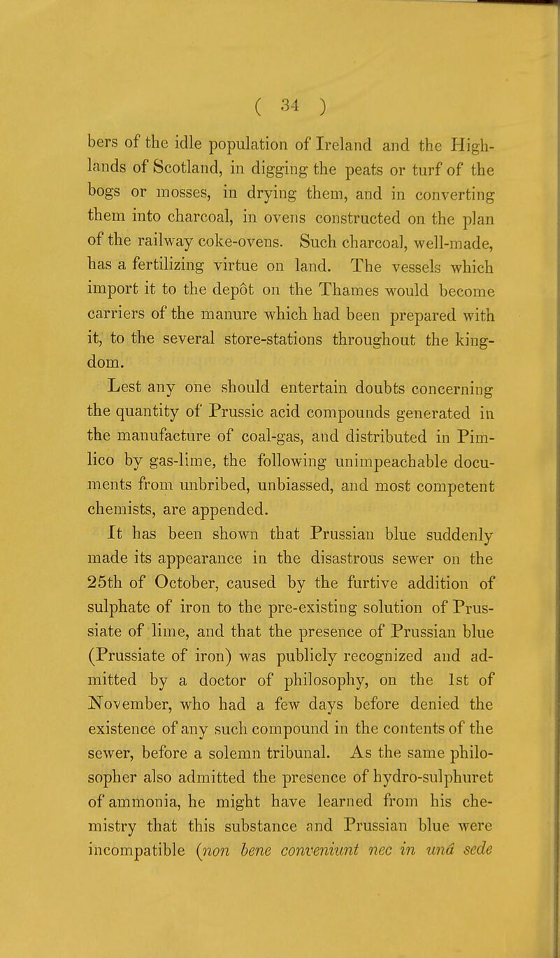 bers of the idle population of Ireland and the High- lands of Scotland, in digging the peats or turf of the bogs or mosses, in drying them, and in converting them into charcoal, in ovens constructed on the plan of the railway coke-ovens. Such charcoal, well-made, has a fertilizing virtue on land. The vessels which import it to the depot on the Thames would become carriers of the manure which had been prepared with it, to the several store-stations throughout the king- dom. Lest any one should entertain doubts concerning the quantity of Prussic acid compounds generated in the manufacture of coal-gas, and distributed in Pim- lico by gas-lime, the following unimpeachable docu- ments from unbribed, unbiassed, and most competent chemists, are appended. It has been shown that Prussian blue suddenly made its appearance in the disastrous sewer on the 25th of October, caused by the furtive addition of sulphate of iron to the pre-existing solution of Prus- siate of lime, and that the presence of Prussian blue (Prussiate of iron) was publicly recognized and ad- mitted by a doctor of philosophy, on the 1st of November, who had a few days before denied the existence of any such compound in the contents of the sewer, before a solemn tribunal. As the same philo- sopher also admitted the presence of hydro-sulphuret of ammonia, he might have learned from his che- mistry that this substance and Prussian blue were incompatible (iion bene conveniunt nec in una sede