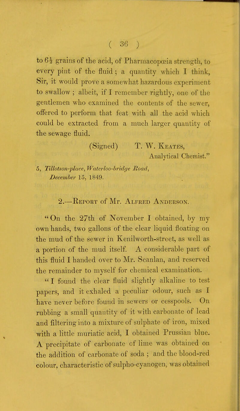 to 6h grains of the acid, of Pharmacopoeia strength, to every pint of the fluid ; a quantity which I think, Sir, it would prove a somewhat hazardous experiment to swallow ; albeit, if I remember rightly, one of the gentlemen who examined the contents of the sewer, offered to perform that feat with all the acid which could be extracted from a much larger quantity of the sewage fluid. (Signed) T. W. Keates, Analytical Chemist. 5, Tillotson-place, Waterloo-bridge Road, December 15, 1849. 2.—Report of Mr, Alfred Anderson.  On the 27th of November I obtained, by my own hands, two gallons of the clear liquid floating on the mud of the sewer in Kenilworth-street, as well as a portion of the mud itself A considerable part of this fluid I handed over to Mr. Scanlan, and reserved the remainder to myself for chemical examination.  I found the clear fluid slightly alkaline to test papers, and it exhaled a peculiar odour, such as I have never before found in sewers or cesspools. On rubbing a small quantity of it with carbonate of lead and fiiltering into a mixture of sulphate of iron, mixed with a little muriatic acid, I obtained Prussian blue. A precipitate of carbonate of lime was obtained on the addition of carbonate of soda ; and the blood-red colour, characteristic of sulpho-cyanogen, was obtained