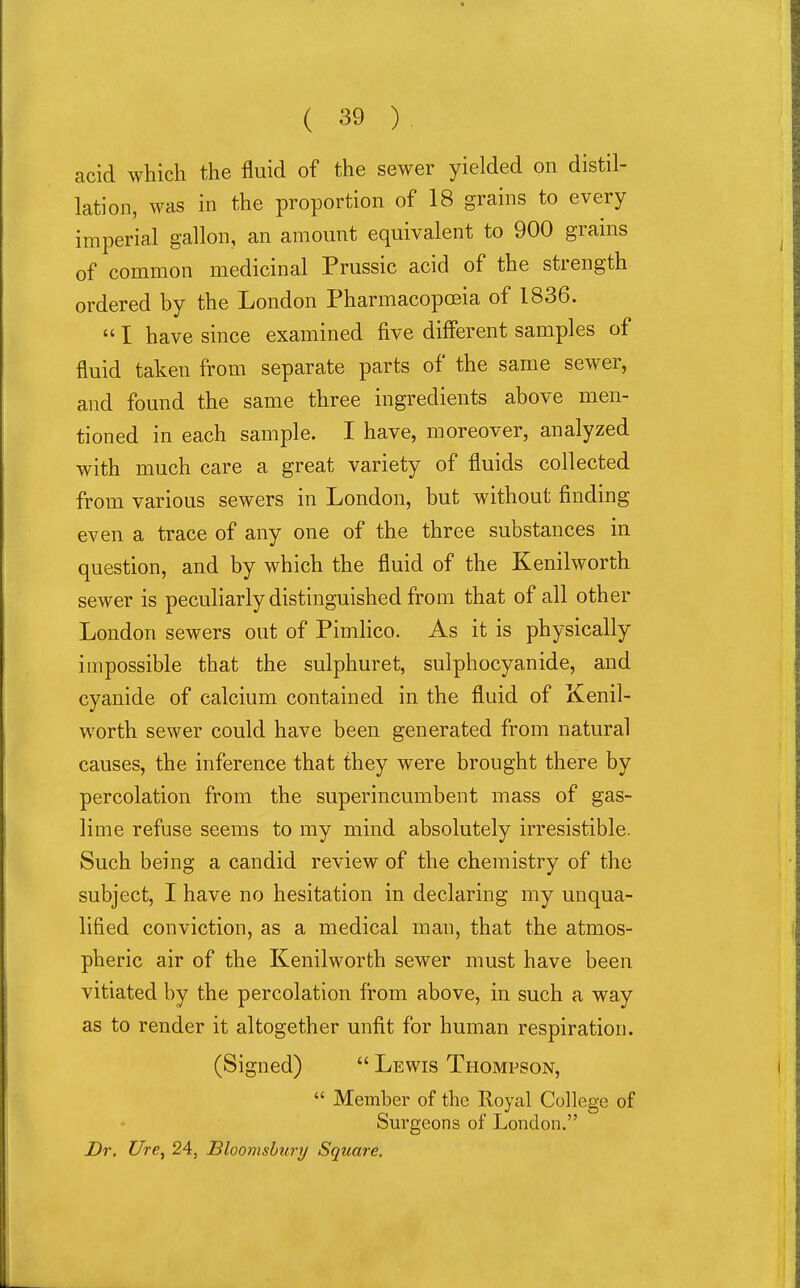 acid which the fluid of the sewer yielded on distil- lation, was in the proportion of 18 grains to every imperial gallon, an amount equivalent to 900 grains of common medicinal Prussic acid of the strength ordered by the London Pharmacopoeia of 1836.  I have since examined five different samples of fluid taken from separate parts of the same sewer, and found the same three ingredients above men- tioned in each sample. I have, moreover, analyzed with much care a great variety of fluids collected from various sewers in London, but without finding even a trace of any one of the three substances in question, and by which the fluid of the Kenilworth sewer is peculiarly distinguished from that of all other London sewers out of Pimlico. As it is physically impossible that the sulphuret, sulphocyanide, and cyanide of calcium contained in the fluid of Kenil- worth sewer could have been generated from natural causes, the inference that they were brought there by percolation from the superincumbent mass of gas- lime refuse seems to my mind absolutely irresistible. Such being a candid review of the chemistry of the subject, I have no hesitation in declaring my unqua- lified conviction, as a medical man, that the atmos- pheric air of the Kenilworth sewer must have been vitiated by the percolation from above, in such a way as to render it altogether unfit for human respiration. (Signed)  Lewis Thompson,  Member of the Royal College of Surgeons of London. Dr. Ure, 24, Bloomshury Square.