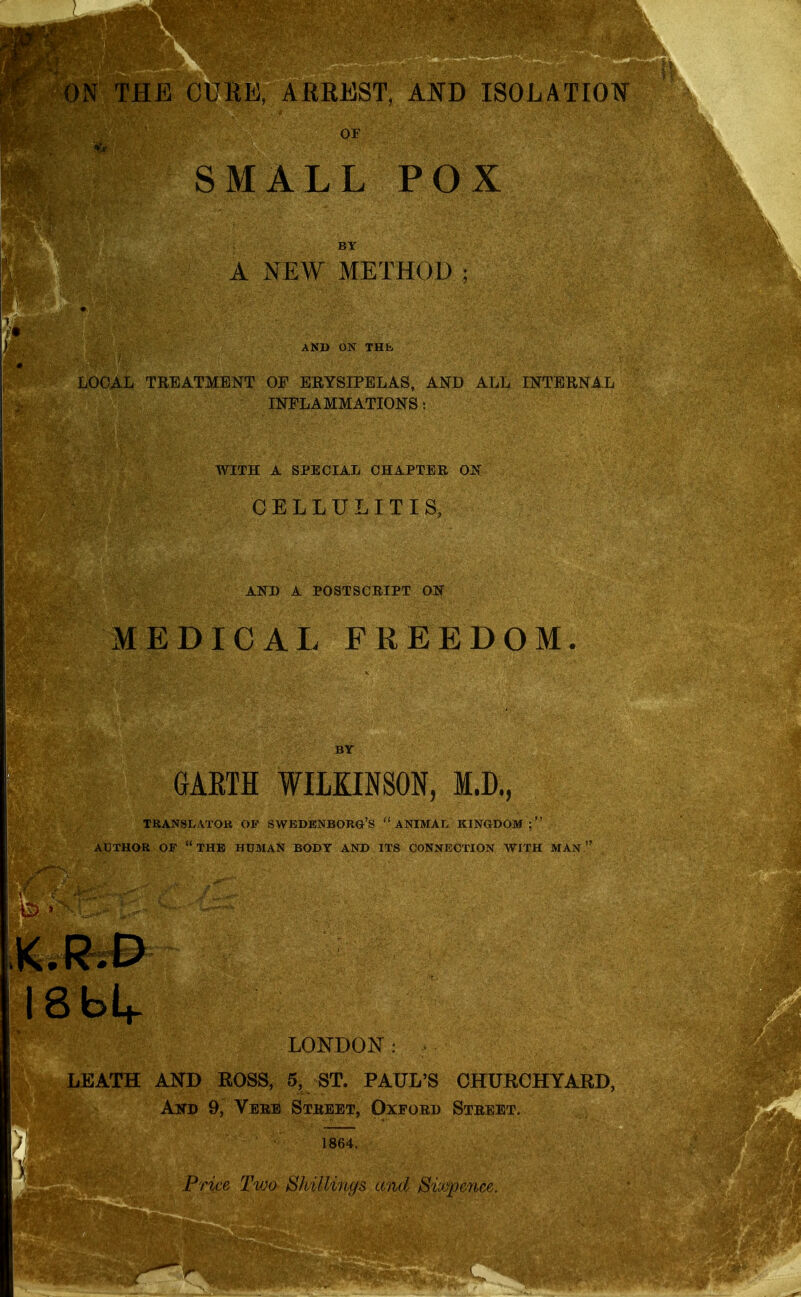 or SMALL POX A NEW METHOD: AND ON THK ^EATMENT OF ERYSIPELAS, AND ALL INTERNAL INFLAMMATIONS: WITH A SPECIAL CHAPTER OJS CELLULITIS, AND A POSTSCRIPT O'S MEDICAL FREEDOM. GAETH WILKINSON, M.D., TRANSLATOK OF SWBDBNBORG'S  ANIMAL KINGDOM : AUTHOR OF the HUMAN BODY AND ITS CONNECTION WITH MAN K.R.D LONDON: LEATH AND ROSS, 5, ST. PAUL'S CHURCHYARD, And 9, Vere Street, Oxford Street, 1864. .Price T'wo Sliillviufs and Sixpence.