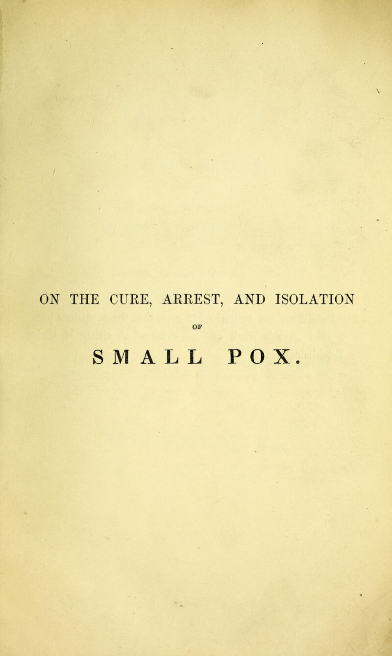 THE CURE, ARREST, AND ISOLATION OP SMALL POX.