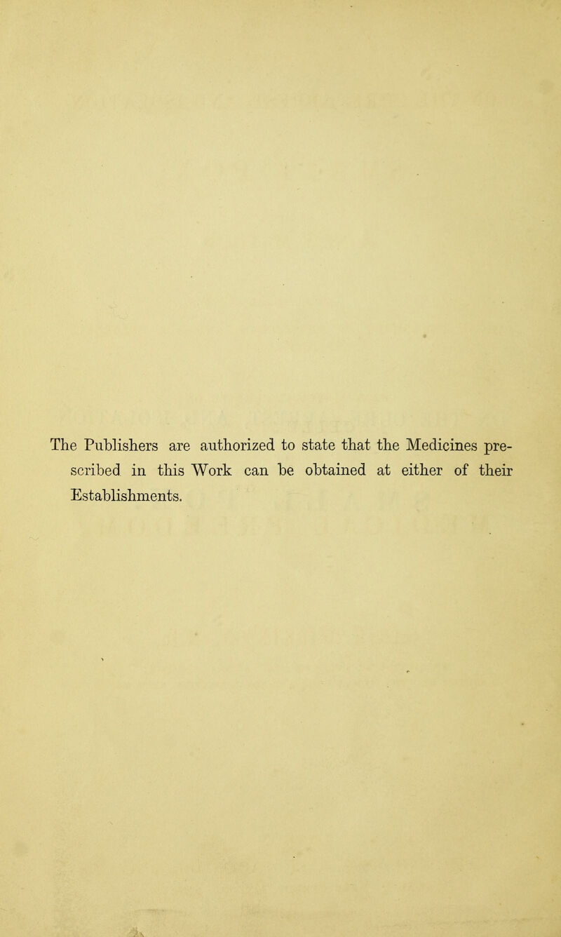 The Publishers are authorized to state that the Medicines pre- scribed in this Work can be obtained at either of their Establishments.