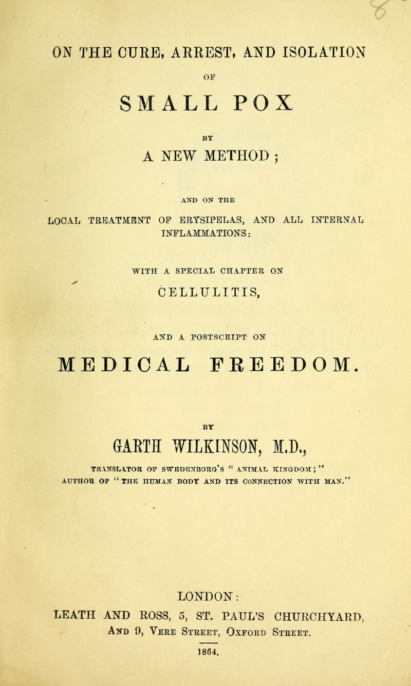 OE SMALL POX BY A NEW METHOD; AND ON THE LOOA.L TREATMENT OF ERYSIPELAS, A^D ALL liiq'TERJTAL INFLAMMATIONS: WITH A SPECIAL CHAPTER ON CELLULITIS, ATiD A POSTSCRIPT O'S MEDICAL FREEDOM. BY GAETH WILKINSON, I.D., TRANSLATOR OP SWBDBNBORG's  A.NTMA.L KINGDOM; AUTHOR OP  THE HUMAN BODY AND ITS CONNECTION WITH MAN. LOKDON: LEATH AND EOSS, 5, ST. PAUL'S CHUECHYARD, And 9, Veee Street, Oxford Street. 1864.