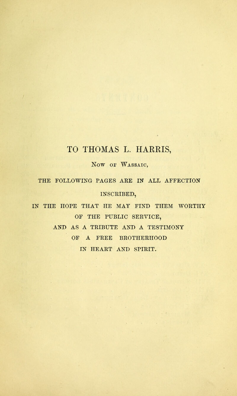 TO THOMAS L. HARRIS, Now or Wassaic, THE FOLLOWING PAGES AEE IN ALL AEFECTION INSCRIBED, IN THE HOPE THAT HE MAY FIND THEM WORTHY OF THE PUBLIC SERVICE, AND AS A TRIBUTE AND A TESTIMONY OF A FREE BROTHERHOOD IN HEART AND SPIRIT.