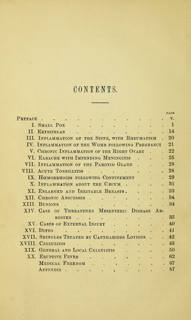 CONTENTS. PAGE Preface . . t. I. Small Pox ...... . . 1 II. Erysipelas ,14* III. Inflammation of the Spine, with Rheumatism . 20 IV. Inflammation of the Womb following Pregnancy 21 V. Chronic Inflammation of the Right Oyart . . 22 VI. Earache WITH Impending Meningitis . . .25 VII. Inflammation of the Parotid G-land . . .28 VIII. Acute Tonsillitis 28 IX. HCEMORRHOIDS FOLLOWING CONFINEMENT . . 29 X. Inflammation about the Cjiicum . . . .31 XI. Enlarged and Irritable Breasts . . . .33 XII. Chronic Abscesses ....... 34 XIII. Bunions 34 XIV. Case of Threatened Mesenteric Disease Ar- rested ... 35 XV. Cases of External Injury 40 XVI. Ditto 41 XVII. Shingles Treated by Cantharides Lotions . . 42 XVIII. Cellulitis 43 XIX. GrENERAL AND LoCAL CELLULITIS . . . .50 XX. Eruptiye Eeyer » 62 Medical Freedom . 67 Appendix 87