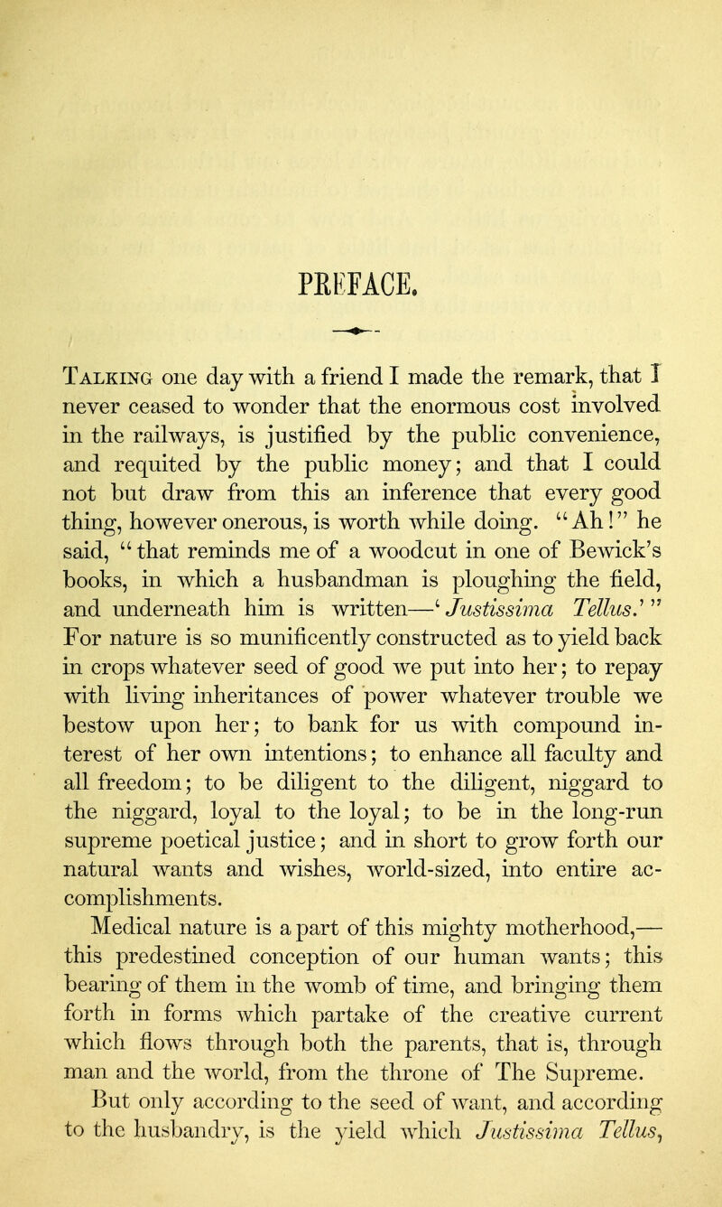 PREFACE. Talking one day with a friend I made the remark, that I never ceased to wonder that the enormous cost involved in the railways, is justified by the public convenience, and requited by the public money; and that I could not but draw from this an inference that every good thing, however onerous, is worth while doing.  Ah! he said,  that reminds me of a woodcut in one of Bewick's books, in which a husbandman is ploughing the field, and underneath him is written—^ Justissima Tellus.^ For nature is so munificently constructed as to yield back in crops whatever seed of good we put into her; to repay with living inheritances of power whatever trouble we bestow upon her; to bank for us with compound in- terest of her own mtentions; to enhance all faculty and all freedom; to be diligent to the diligent, niggard to the niggard, loyal to the loyal; to be in the long-run supreme poetical justice; and in short to grow forth our natural wants and wishes, world-sized, into entire ac- complishments. Medical nature is a part of this mighty motherhood,— this predestined conception of our human wants; this bearing of them in the womb of time, and bringing them forth in forms which partake of the creative current which flows through both the parents, that is, through man and the world, from the throne of The Supreme. But only according to the seed of want, and according to the husbandry, is the yield which Justissima Tellus^