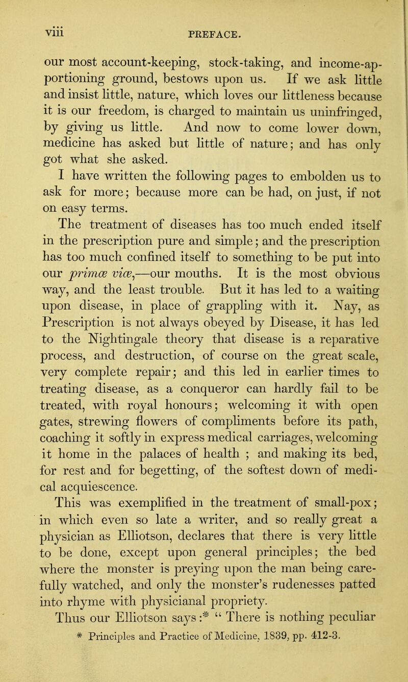 our most account-keeping, stock-taking, and income-ap- portioning ground, bestows upon us. If we ask little and insist little, nature, which loves our littleness because it is our freedom, is charged to maintain us uninfringed, by giving us little. And now to come lower down, medicine has asked but little of nature; and has only got what she asked. I have written the following pages to embolden us to ask for more; because more can be had, on just, if not on easy terms. The treatment of diseases has too much ended itself in the prescription pure and simple; and the prescription has too much confined itself to something to be put into our primoe vice^—our mouths. It is the most obvious way, and the least trouble. But it has led to a waiting upon disease, in place of grappling with it. Nay, as Prescription is not always obeyed by Disease, it has led to the Nightingale theory that disease is a reparative process, and destruction, of course on the great scale, very complete repair; and this led in earlier times to treating disease, as a conqueror can hardly fail to be treated, with royal honours; welcoming it with open gates, strewing flowers of compliments before its path, coaching it softly in express medical carriages, welcoming it home in the palaces of health ; and making its bed, for rest and for begetting, of the softest down of medi- cal acquiescence. This was exemplified in the treatment of small-pox; in which even so late a writer, and so really great a physician as Elliotson, declares that there is very little to be done, except upon general principles; the bed where the monster is preying upon the man being care- fully watched, and only the monster's rudenesses patted into rhyme with physicianal propriety. Thus our Elliotson says  There is nothing peculiar * Principles and Practice of Medicine, 1839, pp. 412-3.