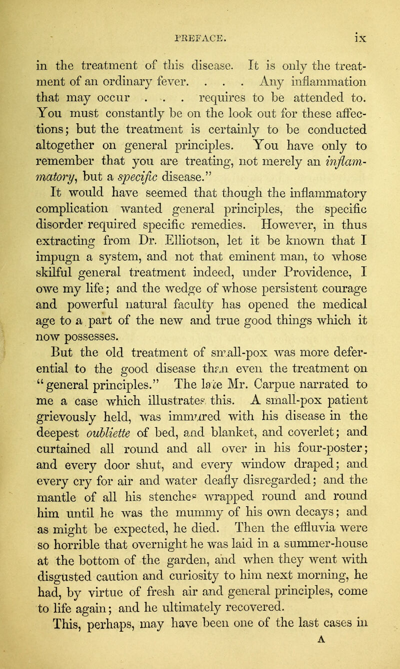 in the treatment of this disease. It is only the treat- ment of an ordinary fever. . . . Any inflammation that may occur . . . requires to be attended to. You must constantly be on the look out for these affec- tions ; but the treatment is certainly to be conducted altogether on general principles. You have only to remember that you are treating, not merely an infiam- matory^ but a specific disease.'' It would have seemed that though the inflammatory complication wanted general principles, the specific disorder required specific remedies. However, in thus extracting from Dr. Elliotson, let it be known that I impugn a system, and not that eminent man, to whose skilful general treatment indeed, under Providence, I owe my life; and the wedge of whose persistent courage and powerful natural faculty has opened the medical age to a part of the new and true good things which it now possesses. But the old treatment of sn^.all-pox was more defer- ential to the good disease th?.n even the treatment on general principles. The Idle Mr. Carpue narrated to me a case which illustratep, this. A smaU-pox patient grievously held, was immured with his disease in the deepest oubliette of bed, and blanket, and coverlet; and curtained all round and all over in his four-poster; and every door shut, and every window draped; and every cry for air and water deafly disregarded; and the mantle of all his stenche* wrapped round and round him until he was the mummy of his own decays; and as might be expected, he died. Then the eflluvia were so horrible that overnight he was laid in a sunamer-house at the bottom of the garden, and when they went with disgusted caution and curiosity to him next morning, he had, by virtue of fresh air and general principles, come to life again; and he ultimately recovered. This, perhaps, may have been one of the last cases in A