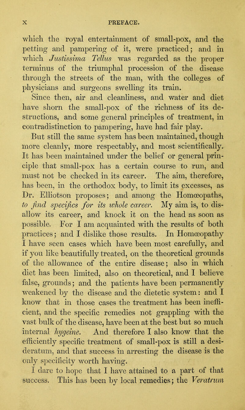 which the royal entertainment of small-pox, and the petting and pampering of it, were practiced; and in v/hich Justissima Tellus was regarded as the proper terminus of the triumphal procession of the disease through the streets of the man, with the colleges of physicians and surgeons swelling its tram. Since then, air and cleanliness, and water and diet have shorn the small-pox of the richness of its de- structions, and some general principles of treatment, in contradistinction to pampering, have had fair play. But still the same system has been maintained, though more cleanly, more respectably, and most scientifically. It has been maintained under the belief or general prin- ciple that small-pox has a certain course to run, and must not be checked in its career. The aim, therefore, has been, in the orthodox body, to limit its excesses, as Dr. EUiotson proposes; and among the Homoeopaths, to find specifics for its whole career. My aim is, to dis- allow its career, and knock it on the head as soon as possible. For I am acquainted with the results of both practices; and I dislike those results. In Homoeopathy I have seen cases which have been most carefully, and if you like beautifully treated, on the theoretical grounds of the allowance of the entire disease; also in which diet has been limited, also on theoretical, and I believe false, grounds; and the patients have been permanently weakened by the disease and the dietetic system: and I know that in those cases the treatment has been ineffi- cient, and the specific remedies not grappling with the vast bulk of the disease, have been at the best but so much internal hygeine. And therefore I also know that the efficiently specific treatment of small-pox is still a desi- deratum, and that success in arresting the disease is the only specificity worth having. I dare to hope that I have attained to a part of that success. This has been by local remedies; the Veratrwn