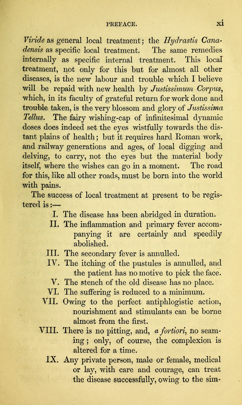 Viride as general local treatment; the Hydrastis Cana- densis as specific local treatment. The same remedies internally as specific internal treatment. This local treatment, not only for this but for almost all other diseases, is the new labour and trouble which I believe will be repaid with new health by Justissimum Corpus^ which, in its faculty of grateful return for work done and trouble taken, is the very blossom and glory of Justissima Tellus, The faiiy wishing-cap of infinitesimal dynamic doses does indeed set the eyes wistfully towards the dis- tant plains of health; but it requires hard Koman work, and railway generations and ages, of local digging and delving, to carry, not the eyes but the material body itself, where the mshes can go in a moment. The road for this, like all other roads, must be born into the world with pains. The success of local treatment at present to be regis- tered is :•— I. The disease has been abridged in duration. II. The inflammation and primary fever accom- panying it are certainly and speedily abolished. III. The secondary fever is annulled. I v. The itching of the pustules is annulled, and the patient has no motive to pick the face. V. The stench of the old disease has no place. VI. The suffering is reduced to a minimum. VII. Owing to the perfect antiphlogistic action, nourishment and stimulants can be borne almost from the first. VIII. There is no pitting, and, a fortiori^ Ho seam- ing ; only, of course, the complexion is altered for a time. IX. Any private person, male or female, medical or lay, with care and courage, can treat the disease successfully, owing to the sim-