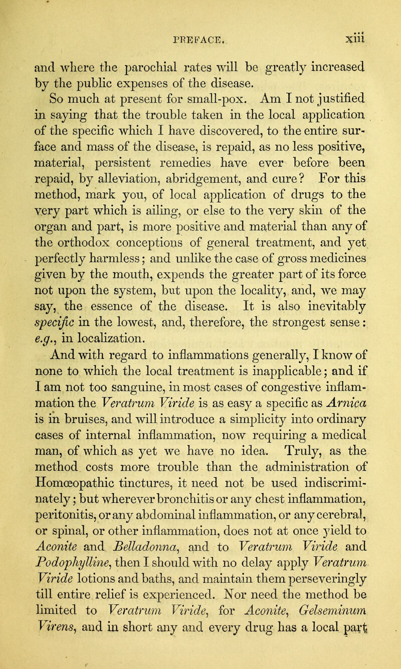 and where the parochial rates will be greatly increased by the public expenses of the disease. So much at present for small-pox. Am I not justified in saying that the trouble taken in the local application of the specific which I have discovered, to the entire sur- face and mass of the disease, is repaid, as no less positive, material, persistent remedies have ever before been repaid, by alleviation, abridgement, and cure? For this method, mark you, of local application of drugs to the very part which is ailing, or else to the very skin of the organ and part, is more positive and material than any of the orthodox conceptions of general treatment, and yet, perfectly harmless; and unlike the case of gross medicines given by the mouth, expends the greater part of its force not upon the system, but upon the locality, and, we may say, the essence of the disease. It is also inevitably specific in the lowest, and, therefore, the strongest sense: e.g.^ in localization. And with regard to inflammations generally, I know of none to which the local treatment is inapplicable; and if I am not too sanguine, in most cases of congestive inflam- mation the Veratrum Viride is as easy a specific as Arnica is in bruises, and will introduce a simplicity into ordinary cases of internal inflammation, now requiring a medical man, of which as yet we have no idea. Truly, as the method costs more trouble than the administration of HomcBopathic tinctures, it need not be used indiscrimi- nately ; but wherever bronchitis or any chest inflammation, peritonitis, or any abdominal inflammation, or any cerebral, or spinal, or other inflammation, does not at once yield to Aconite and Bellado7ina^ and to Veratrum Viride and Po^/opA^/Zm^, then I should with no delay apply Veratrum Viride lotions and baths, and maintain them perseveringly till entire relief is experienced. Nor need the method be limited to Veratrura Viride^ for Aconite^ Gelseminum Virens^ and in short any and every drug has a local part