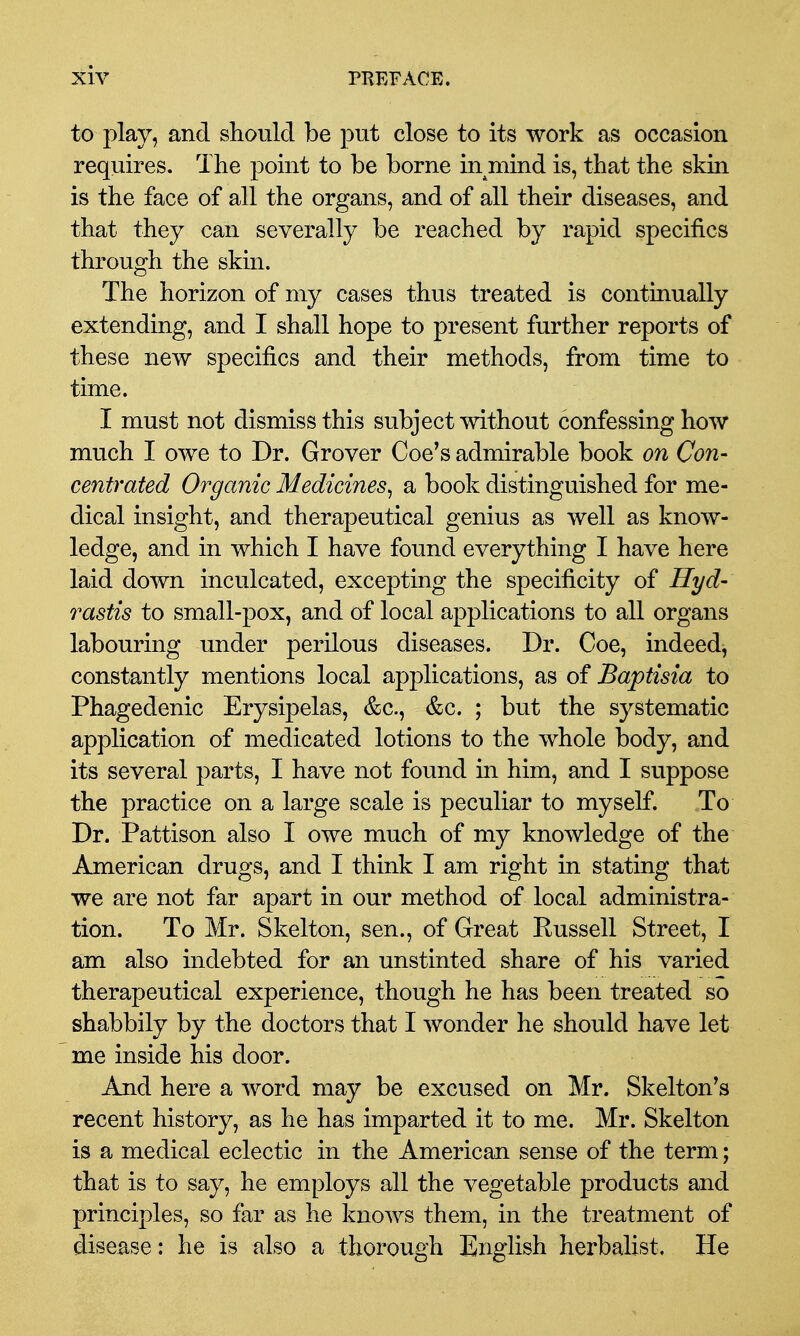 to play, and should be put close to its work as occasion requires. The point to be borne in mind is, that the skin is the face of all the organs, and of all their diseases, and that they can severally be reached by rapid specifics through the skin. The horizon of my cases thus treated is continually extending, and I shall hope to present further reports of these new specifics and their methods, from time to time. I must not dismiss this subject without confessing how much I owe to Dr. Grover Coe's admirable book on Con- centrated Organic Medicines^ a book distinguished for me- dical insight, and therapeutical genius as well as know- ledge, and in which I have found everything I have here laid down inculcated, excepting the specificity of Hyd- rastis to small-pox, and of local applications to all organs labouring under perilous diseases. Dr. Coe, indeed, constantly mentions local applications, as of Baptisia to Phagedenic Erysipelas, &c., &c. ; but the systematic application of medicated lotions to the whole body, and its several parts, I have not found in him, and I suppose the practice on a large scale is peculiar to myself. To Dr. Pattison also I owe much of my knowledge of the American drugs, and I think I am right in stating that we are not far apart in our method of local administra- tion. To Mr. Skelton, sen., of Great Eussell Street, I am also indebted for an unstinted share of his varied therapeutical experience, though he has been treated so shabbily by the doctors that I wonder he should have let me inside his door. And here a word may be excused on Mr. Skelton^s recent history, as he has imparted it to me. Mr. Skelton is a medical eclectic in the American sense of the term; that is to say, he employs all the vegetable products and principles, so far as he knows them, in the treatment of disease: he is also a thorough English herbalist. He