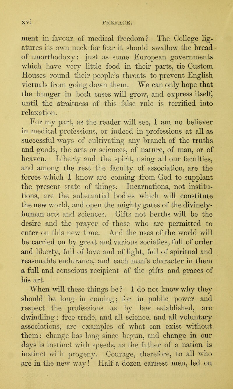 ment in favour of medical freedom? The College lig- atures its own neck for fear it should swallow the bread of unorthodoxy: just as some European governments which have very little food in their parts, tie Custom Houses round their people's throats to prevent English victuals from going down them. We can only hope that the hunger in both cases will grow, and express itself, until the straitness of this false rule is terrified into relaxation. For my part, as the reader will see, I am no believer in medical professions, or indeed in professions at all as successful ways of cultivating any branch of the truths and goods, the arts or sciences, of nature, of man, or of heaven. Liberty and the spirit, using all our faculties, and among the rest the faculty of association, are the forces which I know are coming from God to supplant the present state of things. Incarnations, not institu- tions, are the substantial bodies which will constitute the new world, and open the mighty gates of the divinely- human arts and sciences. Gifts not berths will be the desire and the prayer of those who are permitted to enter on this new time. And the uses of the world will be carried on by great and various societies, full of order and liberty, full of love and of light, full of spiritual and reasonable endurance, and each man's character in them a full and conscious recipient of the gifts and graces of his art. When will these things be? I do not know why they should be long in coming; for in public power and respect the professions as by law established, are dwindling: free trade, and all science, and all voluntary associations, are examples of what can exist without them: change has long since begun, and change in our days is instinct with speeds, as the father of a nation is instinct with progeny. Courage, therefore, to all who gre in the nev^ way! Half a dozen earnest men, led on