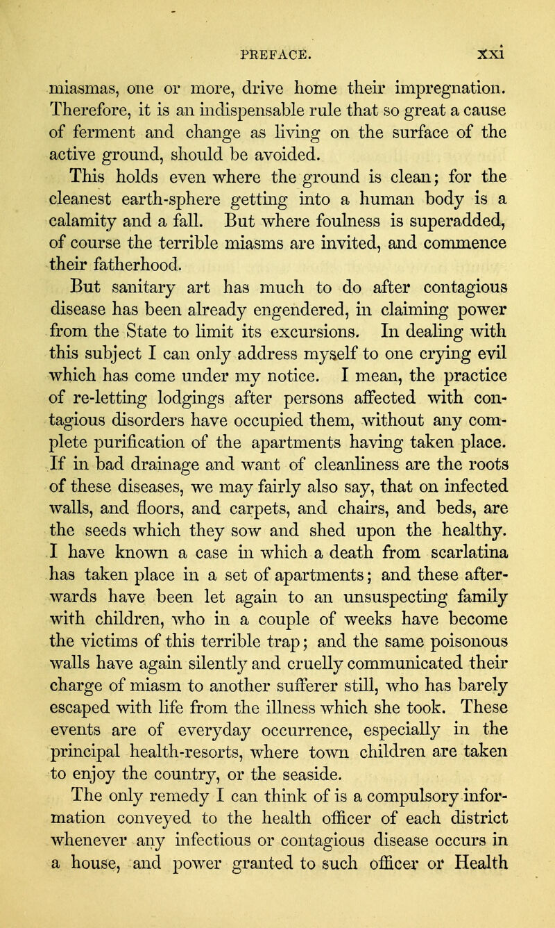 miasmas, one or more, drive home their impregnation. Therefore, it is an indispensable rule that so great a cause of ferment and change as living on the surface of the active ground, shoLild be avoided. This holds even where the ground is clean; for the cleanest earth-sphere gettmg into a human body is a calamity and a fall. But where foulness is superadded, of course the terrible miasms are invited, and commence their fatherhood. But sanitary art has much to do after contagious disease has been already engendered, in claiming power from the State to limit its excursions. In dealmg mth this subject I can only address myself to one crying evil which has come under my notice. I mean, the practice of re-letting lodgings after persons affected with con- tagious disorders have occupied them, without any com- plete purification of the apartments having taken place. If in bad drainage and want of cleanliness are the roots of these diseases, we may fairly also say, that on infected walls, and floors, and carpets, and chairs, and beds, are the seeds which they sow and shed upon the healthy. I have known a case in which a death from scarlatina has taken place in a set of apartments; and these after- wards have been let again to an unsuspecting family with children, who in a couple of weeks have become the victims of this terrible trap; and the same poisonous walls have again silently and cruelly communicated their charge of miasm to another sufferer still, who has barely escaped with life from the illness which she took. These events are of everyday occurrence, especially in the principal health-resorts, where town children are taken to enjoy the country, or the seaside. The only remedy I can think of is a compulsory infor- mation conveyed to the health officer of each district whenever any infectious or contagious disease occurs in a house, and power granted to such officer or Health