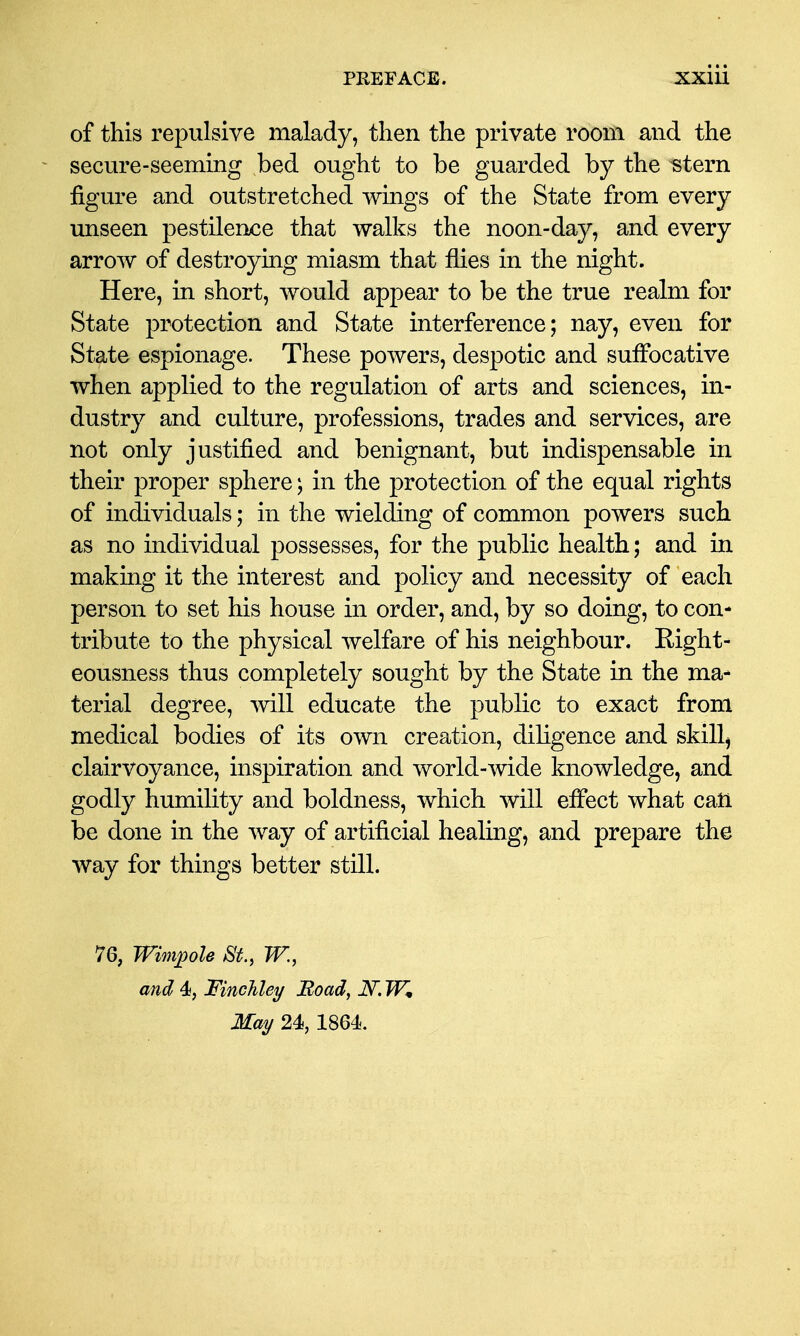 of this repulsive malady, tlien the private room and the secm^e-seeming bed ought to be guarded by the «tern figure and outstretched wings of the State from every unseen pestilence that walks the noon-day, and every arrow of destroying miasm that flies in the night. Here, in short, would appear to be the true realm for State 23rotection and State interference; nay, even for State espionage. These powers, despotic and suffocative when applied to the regulation of arts and sciences, in- dustry and culture, professions, trades and services, are not only justified and benignant, but indispensable in their proper sphere; in the protection of the equal rights of individuals; in the wielding of common powers such as no individual possesses, for the public health; and in making it the interest and policy and necessity of each person to set his house in order, and, by so doing, to con- tribute to the physical welfare of his neighbour. Eight- eousness thus completely sought by the State in the ma- terial degree, svill educate the public to exact from medical bodies of its own creation, dihgence and skilly clairvoyance, inspiration and world-wide knowledge, and godly humility and boldness, which will effect what catt be done in the way of artificial healing, and prepare the way for things better still. 76, Wimpole St., W., and 4i, Finchley Boad, iV. W, May 24, 1864.