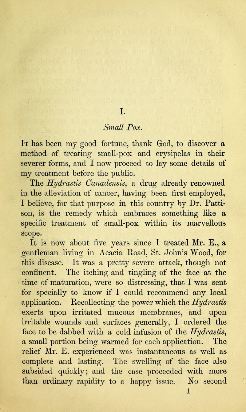Small Pox. It has been my good fortune, thank God, to discover a method of treating small-pox and erysipelas in their severer forms, and I now proceed to lay some details of my treatment before the public. The Hydrastis Canadensis., a drug already renowned in the alleviation of cancer, having been first employed, I beheve, for that purpose in this country by Dr. Patti- son, is the remedy which embraces something like a specific treatment of small-pox within its marvellous scope. It is now about five years since I treated Mr. E., a gentleman living in Acacia Koad, St. John's Wood, for this disease. It was a pretty severe attack, though not confluent. The itching and tingling of the face at the time of maturation, were so distressing, that I was sent for specially to know if I could recommend any local application. Recollecting the power which the Hydrastis exerts upon irritated mucous membranes, and upon irritable wounds and surfaces generally, I ordered the face to be dabbed with a cold infusion of the Hydrastis^ a small portion being warmed for each application. The relief Mr. E. experienced was instantaneous as well as complete and lasting. The swelling of the face also subsided quickly; and the case proceeded with more than ordinary rapidity to a happy issue. No second 1