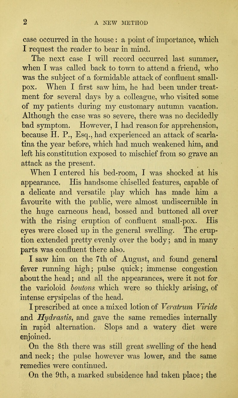 case occurred in the house: a point of importance, which I request the reader to bear in mind. The next case I will record occurred last summer, when I was called back to town to attend a friend, who was the subject of a formidable attack of confluent small- pox. When I first saw him, he had been under treat- ment for several days by a colleague, who visited some of my patients during my customary autumn vacation. Although the case was so severe, there was no decidedly bad symptom. However, I had reason for apprehension, because H. P., Esq., had experienced an attack of scarla- tina the year before, which had much weakened him, and left his constitution exposed to mischief from so grave an attack as the present. When I entered his bed-room, I was shocked at his appearance. His handsome chiselled features, capable of a delicate and versatile play which has made him a favourite with the public, were almost undiscernible in the huge carneous head, bossed and buttoned all over with the rising eruption of confluent small-pox. His eyes were closed up in the general swelling. The erup- tion extended pretty evenly over the body; and in many parts was confluent there also. 1 saw him on the 7th of August, and foimd general fever running high; pulse quick; immense congestion about the head; and all the appearances, were it not for the varioloid houtons which were so thickly arising, of intense erysipelas of the head. I prescribed at once a mixed lotion of Veratrum Viride and Hydrastis^ and gave the same remedies internally in rapid alternation. Slops and a watery diet were enjoined. On the 8th there was still great swelling of the head and neck; the pulse however was lower, and the same remedies were continued. On the 9th, a marked subsidence had taken place; the
