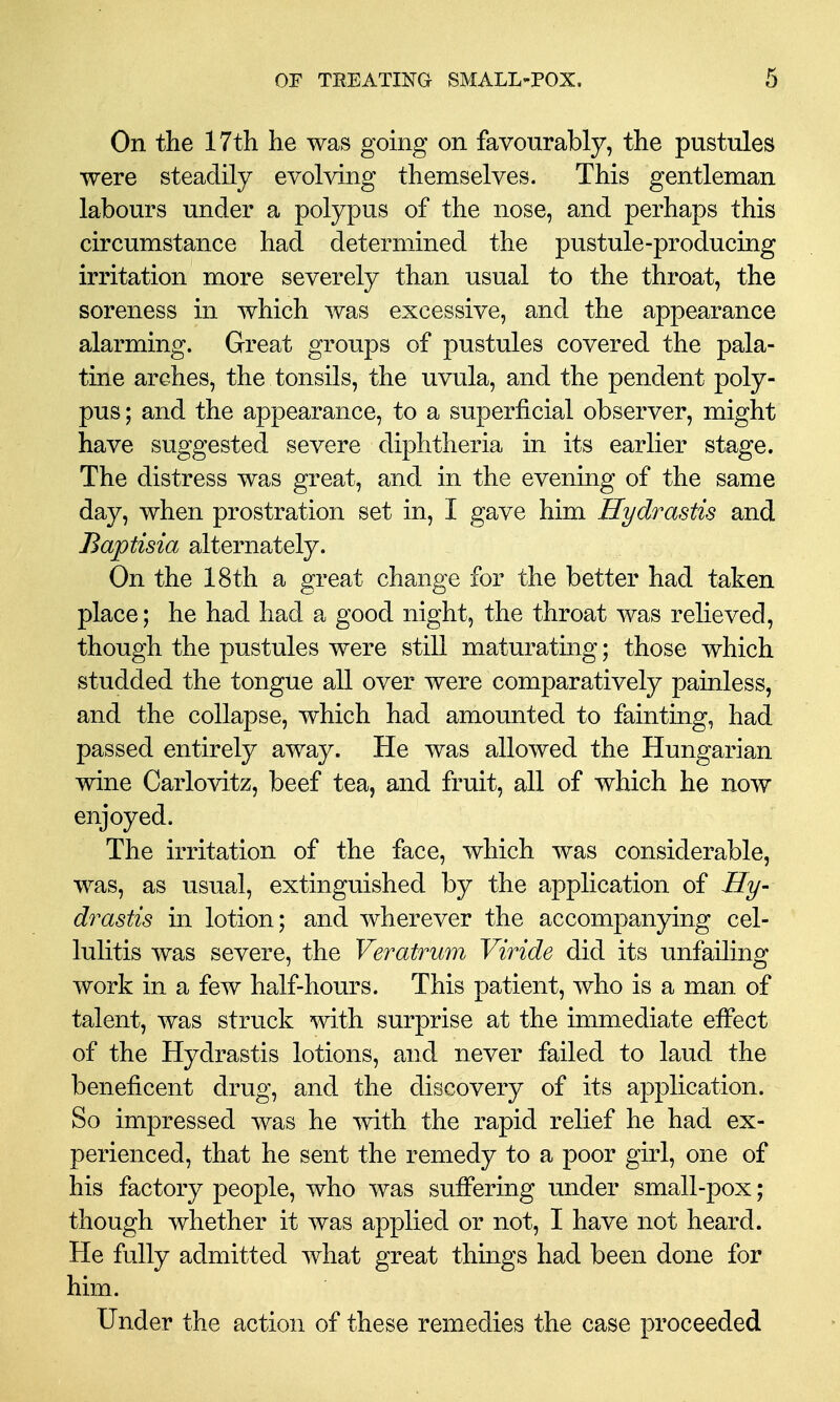 On the 17th he was going on favourably, the pustules were steadily evolving themselves. This gentleman labours under a polypus of the nose, and perhaps this circumstance had determined the pustule-producing irritation more severely than usual to the throat, the soreness in which was excessive, and the appearance alarming. Great groups of pustules covered the pala- tine arches, the tonsils, the uvula, and the pendent poly- pus ; and the appearance, to a superficial observer, might have suggested severe diphtheria in its earlier stage. The distress was great, and in the evening of the same day, when prostration set in, I gave him Hydrastis and Baptisia alternately. On the 18th a great change for the better had taken place; he had had a good night, the throat was relieved, though the pustules were still maturating; those which studded the tongue all over were comparatively painless, and the collapse, which had amounted to fainting, had passed entirely away. He was allowed the Hungarian wine Carlovitz, beef tea, and fruit, all of which he now enjoyed. The irritation of the face, which was considerable, was, as usual, extinguished by the application of Hy- drastis in lotion; and wherever the accompanying cel- lulitis was severe, the Veratrum Viride did its unfailing work in a few half-hours. This patient, who is a man of talent, was struck with surprise at the immediate effect of the Hydrastis lotions, and never failed to laud the beneficent drug, and the discovery of its application. So impressed was he with the rapid relief he had ex- perienced, that he sent the remedy to a poor girl, one of his factory people, who was suffering under small-pox; though whether it was applied or not, I have not heard. He fully admitted what great things had been done for him. Under the action of these remedies the case proceeded