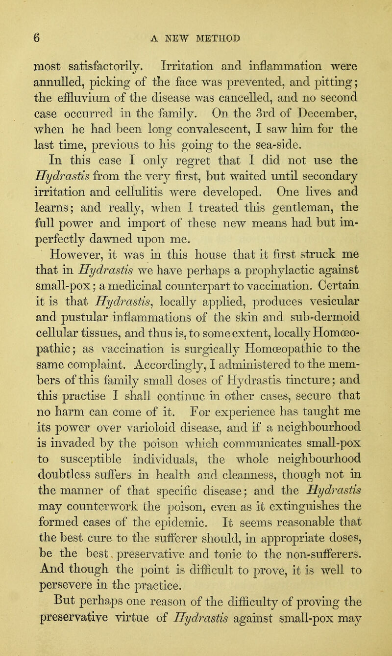 most satisfactorily. Irritation and inflammation were annulled, picking of tlie face was prevented, and pitting; the effluvium of the disease was cancelled, and no second case occurred in the family. On the 3rd of December, when he had been long convalescent, I saw him for the last time, previous to his going to the sea-side. In this case I only regret that I did not use the Hydrastis from the very first, but waited until secondary irritation and cellulitis were developed. One lives and learns; and really, when I treated this gentleman, the full power and import of these new means had but im- perfectly dawned upon me. However, it was in this house that it first struck me that in Hydrastis we have perhaps a prophylactic against small-pox; a medicinal counterpart to vaccination. Certain it is that Hydrastis^ locally applied, produces vesicular and pustular inflammations of the skin and sub-dermoid cellular tissues, and thus is, to some extent, locally Homoeo- pathic ; as vaccination is surgically Homoeopathic to the same complaint. Accordingly, I administered to the mem- bers of this family small doses of Hydrastis tincture; and this practise I shall continue in other cases, secure that no harm can come of it. For experience has taught me its power over varioloid disease, and if a neighbourhood is invaded by the poison which communicates small-pox to susceptible individuals, the whole neighbourhood doubtless suffers in health and cleanness, though not in the manner of that specific disease; and the Hydrastis may counterwork the poison, even as it extinguishes the formed cases of the epidemic. It seems reasonable that the best cure to the sufferer should, in appropriate doses, be the best - preservative and tonic to the non-sufferers. And though the point is difficult to prove, it is well to persevere in the practice. But perhaps one reason of the difficulty of proving the preservative virtue of Hydrastis against small-pox may