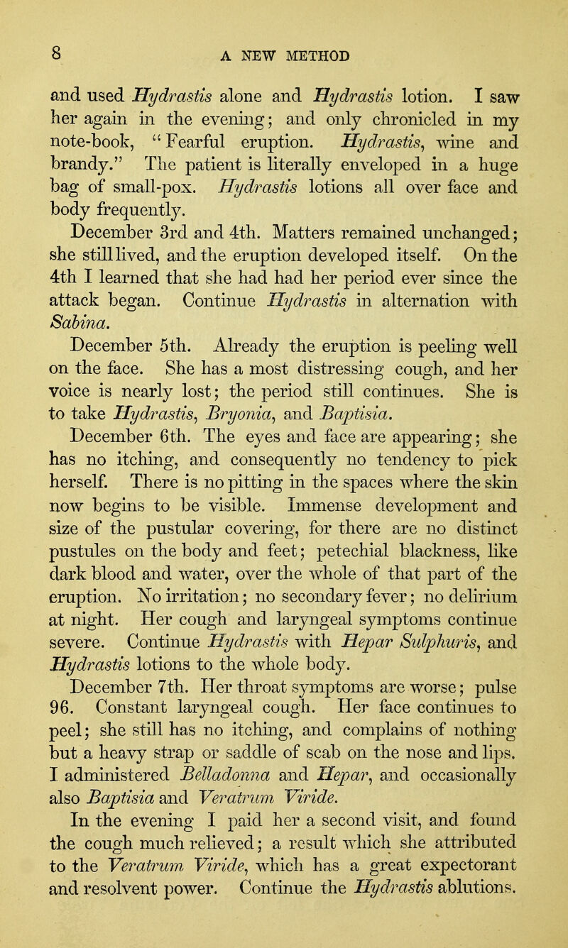 and used Hydrastis alone and Hydrastis lotion. I saw her again in the evening; and only chronicled in my note-book, ^' Fearful eruption. Hydrastis^ Avine and brandy. The patient is literally enveloped in a huge bag of small-pox. Hydrastis lotions all over face and body frequently. December 3rd and 4th. Matters remained unchanged; she still lived, and the eruption developed itself. On the 4th I learned that she had had her period ever since the attack began. Continue Hydrastis in alternation with Sahina. December 5th. Already the eruption is peeling well on the face. She has a most distressing cough, and her voice is nearly lost; the period still continues. She is to take Hydrastis^ Bryonia^ and Baptisia. December 6th. The eyes and face are appearing; she has no itching, and consequently no tendency to pick herself. There is no pitting in the spaces where the skin now begins to be visible. Immense development and size of the pustular covering, for there are no distinct pustules on the body and feet; petechial blackness, like dark blood and water, over the whole of that part of the eruption. No irritation; no secondary fever; no delirium at night. Her cough and laryngeal symptoms continue severe. Continue Hydrastis with Hepar Sulphiiris^ and Hydrastis lotions to the whole body. December 7th. Her throat symptoms are worse; pulse 96. Constant laryngeal cough. Her face continues to peel; she still has no itching, and complains of nothing but a heavy strap or saddle of scab on the nose and lips. I administered Belladonna and Hepar^ and occasionally also Baptisia and Veratrum Viride. In the evening I paid her a second visit, and found the cough much relieved; a result which she attributed to the Veratrum Viride^ which has a great expectorant and resolvent power. Continue the Hydrastis ablutions.