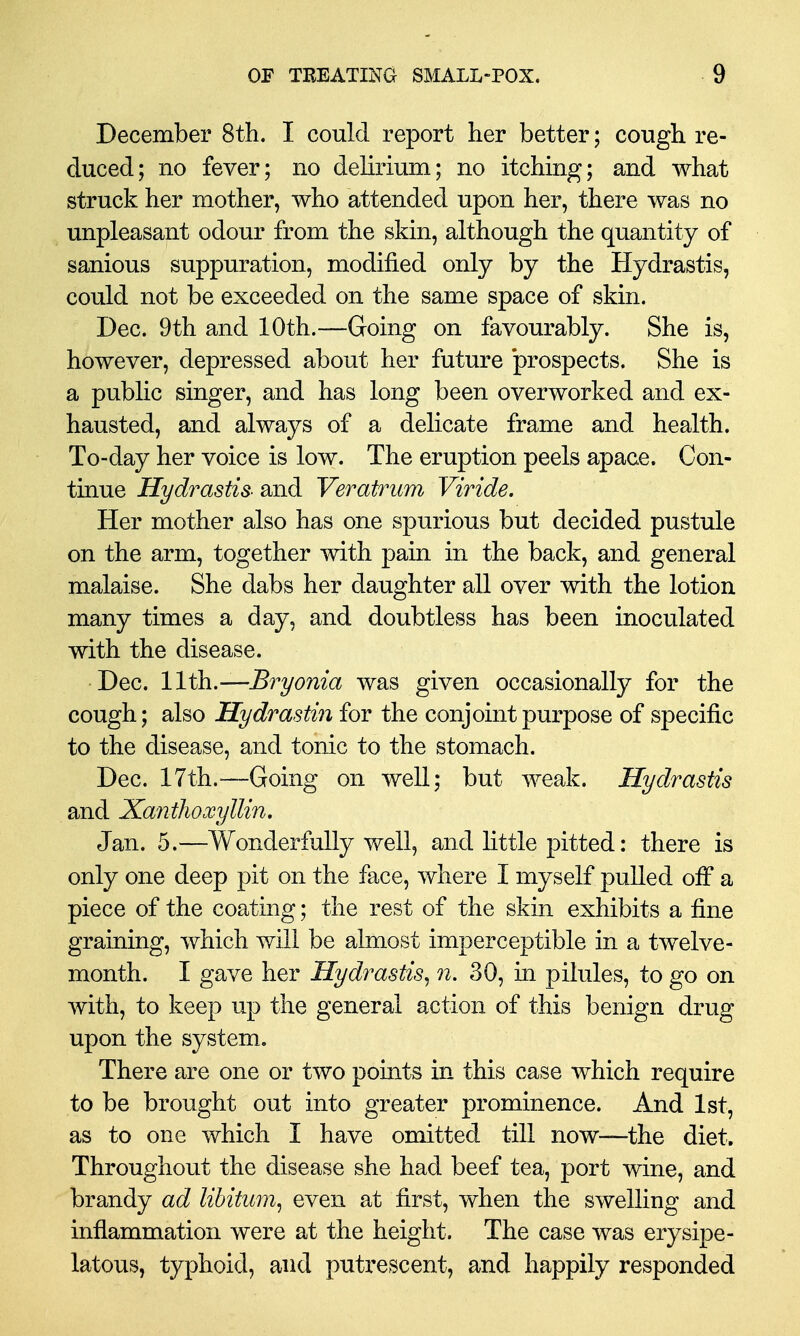 December 8th. I could report her better; cough re- duced; no fever; no delirium; no itching; and what struck her mother, who attended upon her, there was no unpleasant odour from the skin, although the quantity of sanious suppuration, modified only by the Hydrastis, could not be exceeded on the same space of skin. Dec. 9th and 10th.—Going on favourably. She is, however, depressed about her future 'prospects. She is a public singer, and has long been overworked and ex- hausted, and always of a delicate frame and health. To-day her voice is low. The eruption peels apace. Con- tinue Hydrastis- and Veratrum Viride. Her mother also has one spurious but decided pustule on the arm, together with pain in the back, and general malaise. She dabs her daughter all over with the lotion many times a day, and doubtless has been inoculated with the disease. Dec. ll\h.—Bryonia was given occasionally for the cough; also Hydrastin for the conjoint purpose of specific to the disease, and tonic to the stomach. Dec. ITth.^—Going on well; but weak. Hydrastis and Xanthoxyllin, Jan. 5.—Wonderfully well, and little pitted: there is only one deep pit on the face, where I myself pulled off a piece of the coating; the rest of the skin exhibits a fine graining, which will be almost imperceptible in a twelve- month. I gave her Hydrastis^ n. 30, in pilules, to go on with, to keep up the general action of this benign drug upon the system. There are one or two points in this case which require to be brought out into greater prominence. And 1st, as to one which I have omitted till now—the diet. Throughout the disease she had beef tea, port wine, and brandy ad libitum^ even at first, when the swelling and inflammation were at the height. The case was erysipe- latous, typhoid, and putrescent, and happily responded