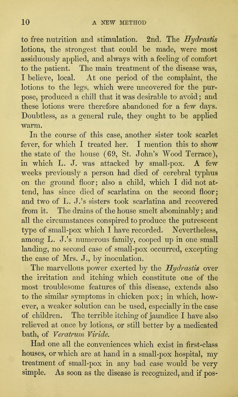 to free nutrition and stimulation. 2nd. The Hydrastis lotions, tlie strongest that could be made, were most assiduously applied, and always with a feeling of comfort to the patient. The main treatment of the disease was, I believe, local. At one period of the complaint, the lotions to the legs, which were uncovered for the pur- pose, produced a chill that it was desirable to avoid; and these lotions were therefore abandoned for a few days. Doubtless, as a general rule, they ought to be applied warm. In the course of this case, another sister took scarlet fever, for which I treated her. I mention this to show the state of the house (69, St. John's Wood Terrace), in which L. J. was attacked by small-pox. A few weeks previously a person had died of cerebral typhus on the ground floor; also a child, which I did not at- tend, has since died of scarlatina on the second floor; and two of L. J.'s sisters took scarlatina and recovered from it. The drains of the house smelt abominably; and all the circumstances conspired to produce the putrescent type of small-pox which I have recorded. Nevertheless, among L. J.'s numerous family, cooped up in one small landing, no second case of small-pox occurred, excepting the case of Mrs. J., by inoculation. The marvellous power exerted by the Hydrastis over the irritation and itching which constitute one of the most troublesome features of this disease, extends also to the similar symptoms in chicken pox; in which, how- ever, a weaker solution can be used, especially in the case of children. The terrible itching of jaundice I have also relieved at once by lotions, or still better by a medicated bath, of Veratrum Viride. Had one all the conveniences which exist in first-class houses, or which are at hand in a small-pox hospital, my treatment of small-pox in any bad case would be very simple, As soon as the disease is recognized, and if pos-