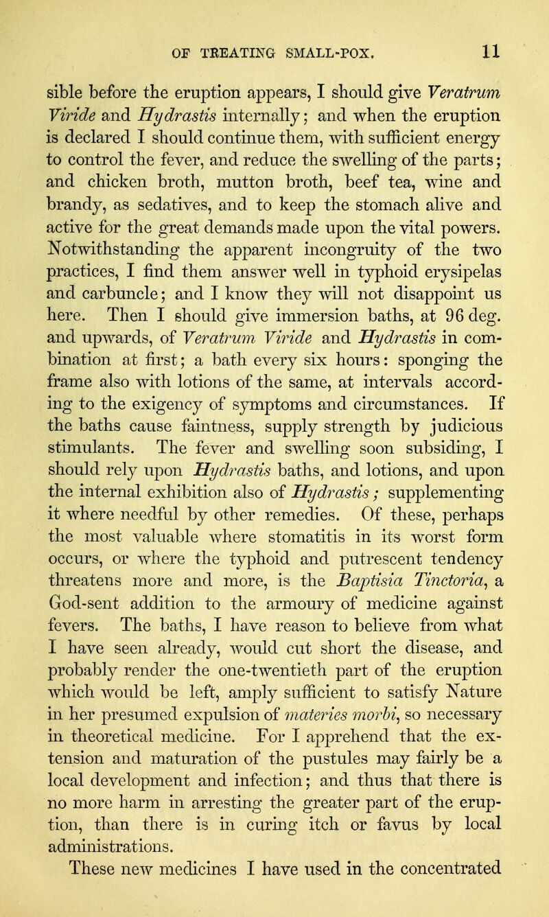 sible before the eruption appears, I should give Veratrum Viride and Hydrastis internally; and when the eruption is declared I should continue them, with sufficient energy to control the fever, and reduce the swelling of the parts; and chicken broth, mutton broth, beef tea, wine and brandy, as sedatives, and to keep the stomach alive and active for the great demands made upon the vital powers. Notwithstanding the apparent incongruity of the two practices, I find them answer well in typhoid erysipelas and carbuncle; and I know they will not disappoint us here. Then I should give immersion baths, at 96 deg. and upwards, of Veratrum Viride and Hydrastis in com- bination at first; a bath every six hours: sponging the frame also with lotions of the same, at intervals accord- ing to the exigency of symptoms and circumstances. If the baths cause faintness, supply strength by judicious stimulants. The fever and swelling soon subsiding, I should rely upon Hydrastis baths, and lotions, and upon the internal exhibition also of Hydrastis; supplementing it where needful by other remedies. Of these, perhaps the most valuable where stomatitis in its worst form occurs, or where the typhoid and putrescent tendency threatens more and more, is the Baptisia Tinctoria^ a God-sent addition to the armoury of medicine against fevers. The baths, I have reason to believe from what I have seen already, would cut short the disease, and probably render the one-twentieth part of the eruption which would be left, amply sufficient to satisfy Nature in her presumed expulsion of materies morbi, so necessary in theoretical medicine. For I apprehend that the ex- tension and maturation of the pustules may fairly be a local development and infection; and thus that there is no more harm in arresting the greater part of the erup- tion, than there is in curing itch or favus by local administrations. These new medicines I have used in the concentrated