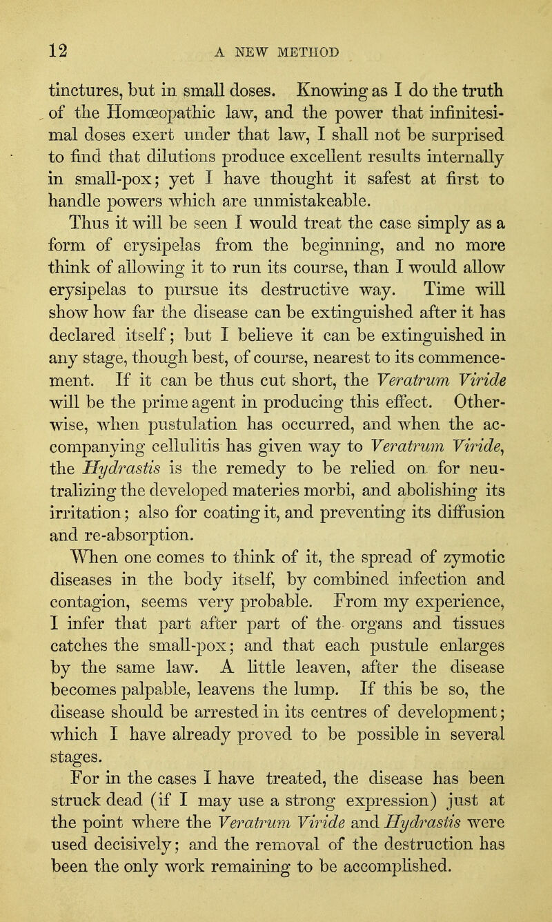 tinctures, but in small doses. Knowing as I do the truth ^ of the Homoeopathic law, and the power that infinitesi- mal doses exert under that law, I shall not be surprised to find that dilutions produce excellent results internally in small-pox; yet I have thought it safest at first to handle powers which are unmistakeable. Thus it will be seen I would treat the case simply as a form of erysipelas from the beginning, and no more think of allowing it to run its course, than I would allow erysipelas to pm^sue its destructive way. Time will show how far the disease can be extinguished after it has declared itself; but I believe it can be extinguished in any stage, though best, of course, nearest to its commence- ment. If it can be thus cut short, the Veratrum Viride will be the prime agent in producing this efi'ect. Other- wise, when pustulation has occurred, and when the ac- companying cellulitis has given way to Veratrum Viride^ the Hydrastis is the remedy to be relied on. for neu- tralizing the developed materies morbi, and abolishing its irritation; also for coating it, and preventing its diffusion and re-absorption. When one comes to think of it, the spread of zymotic diseases in the body itself, by combined infection and contagion, seems very probable. From my experience, I infer that part after part of the organs and tissues catches the small-pox; and that each pustule enlarges by the same law. A little leaven, after the disease becomes palpable, leavens the lump. If this be so, the disease should be arrested in its centres of development; which I have already proved to be possible in several stages. For in the cases I have treated, the disease has been struck dead (if I may use a strong expression) just at the point where the Veratrum Viride and Hydrastis were used decisively; and the removal of the destruction has been the only work remaining to be accompHshed.