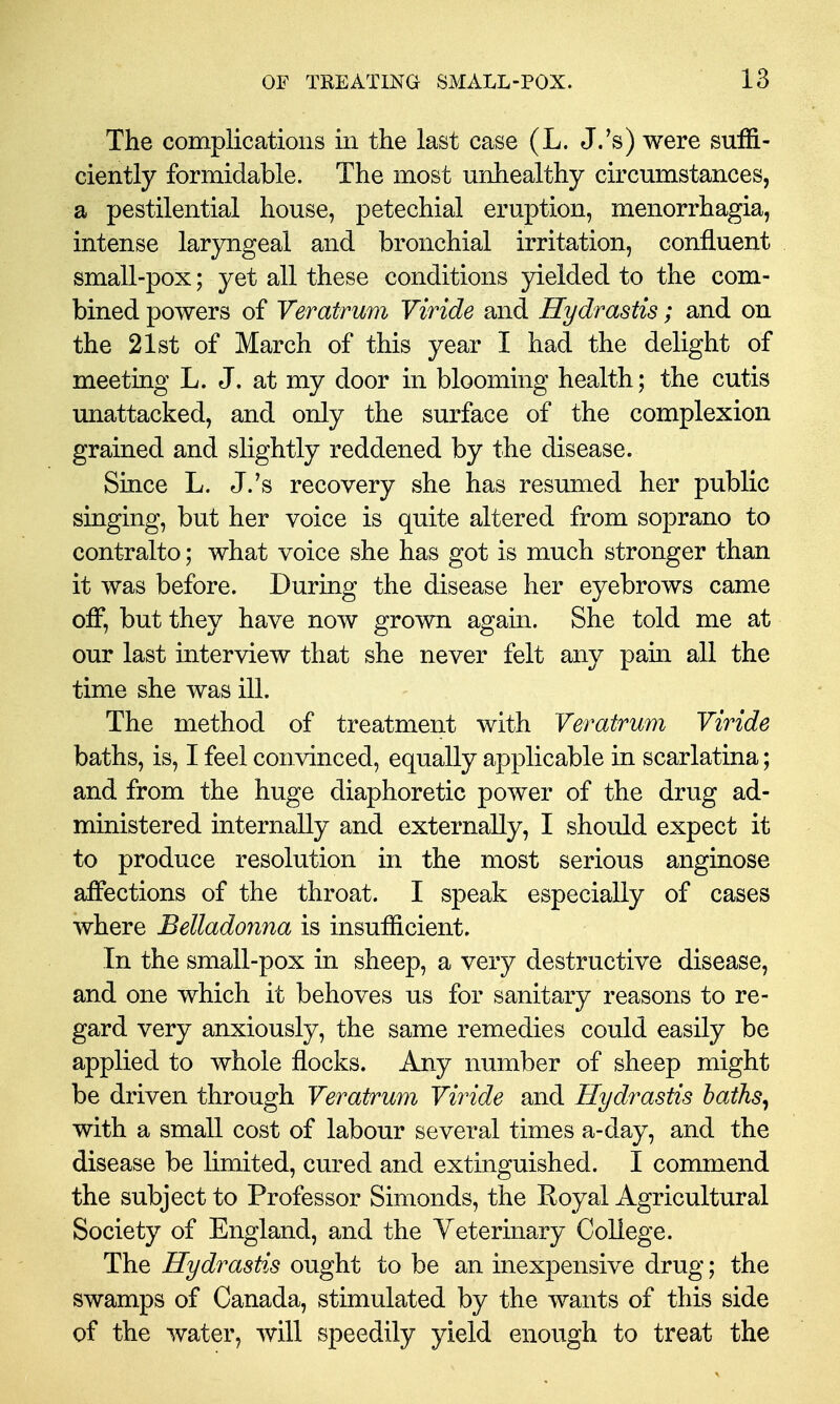 The complications in the last case (L. J.'s) were suffi- ciently formidable. The most unhealthy circumstances, a pestilential house, petechial eruption, menorrhagia, intense laryngeal and bronchial irritation, confluent small-pox; yet all these conditions yielded to the com- bined powers of Veratrum Viride and Hydrastis; and on the 21st of March of this year I had the delight of meeting L. J. at my door in blooming health; the cutis unattacked, and only the surface of the complexion grained and slightly reddened by the disease. Since L. J.'s recovery she has resumed her public singing, but her voice is quite altered from soprano to contralto; what voice she has got is much stronger than it was before. During the disease her eyebrows came off, but they have now grown again. She told me at our last interview that she never felt any pain all the time she was ill. The method of treatment with Veratrum Viride baths, is, I feel convinced, equally applicable in scarlatina; and from the huge diaphoretic power of the drug ad- ministered internally and externally, I should expect it to produce resolution in the most serious anginose affections of the throat. I speak especially of cases where Belladonna is insufficient. In the small-pox in sheep, a very destructive disease, and one which it behoves us for sanitary reasons to re- gard very anxiously, the same remedies could easily be applied to whole flocks. Any number of sheep might be driven through Veratrum Viride and Hydrastis haths^ with a small cost of labour several times a-day, and the disease be limited, cured and extinguished. I commend the subject to Professor Simonds, the Royal Agricultural Society of England, and the Veterinary College. The Hydrastis ought to be an inexpensive drug; the swamps of Canada, stimulated by the wants of this side of the water, will speedily yield enough to treat the