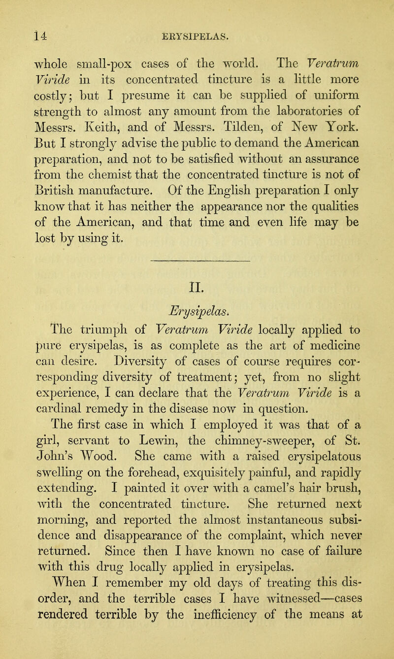 whole small-pox cases of the world. The Veratrum Viride m its concentrated tincture is a little more costly; but I presume it can be supplied of uniform strength to almost any amount from the laboratories of Messrs. Keith, and of Messrs. Tilden, of New York. But I strongly advise the public to demand the American preparation, and not to be satisfied without an assurance from the chemist that the concentrated tincture is not of British manufacture. Of the English preparation I only know that it has neither the appearance nor the qualities of the American, and that time and even life may be lost by using it. II. Erysipelas. The triumph of Veratrum Viride locally applied to pure erysipelas, is as complete as the art of medicine can desire. Diversity of cases of course requires cor- responding diversity of treatment; yet, from no slight experience, I can declare that the Veratrum Viride is a cardinal remedy in the disease now in question. The first case in which I employed it was that of a girl, servant to Lewin, the chimney-sweeper, of St* John's Wood. She came with a raised erysipelatous swelling on the forehead, exquisitely painful, and rapidly extending. I painted it over with a camel's hair brush, with the concentrated tmcture. She returned next morning, and reported the almost instantaneous subsi- dence and disappearance of the complamt, which never returned* Since then I have known no case of failure with this drug locally applied in erysipelas. When I remember my old days of treating this dis- order, and the terrible cases I have witnessed—cases rendered terrible by the inefficiency of the means at