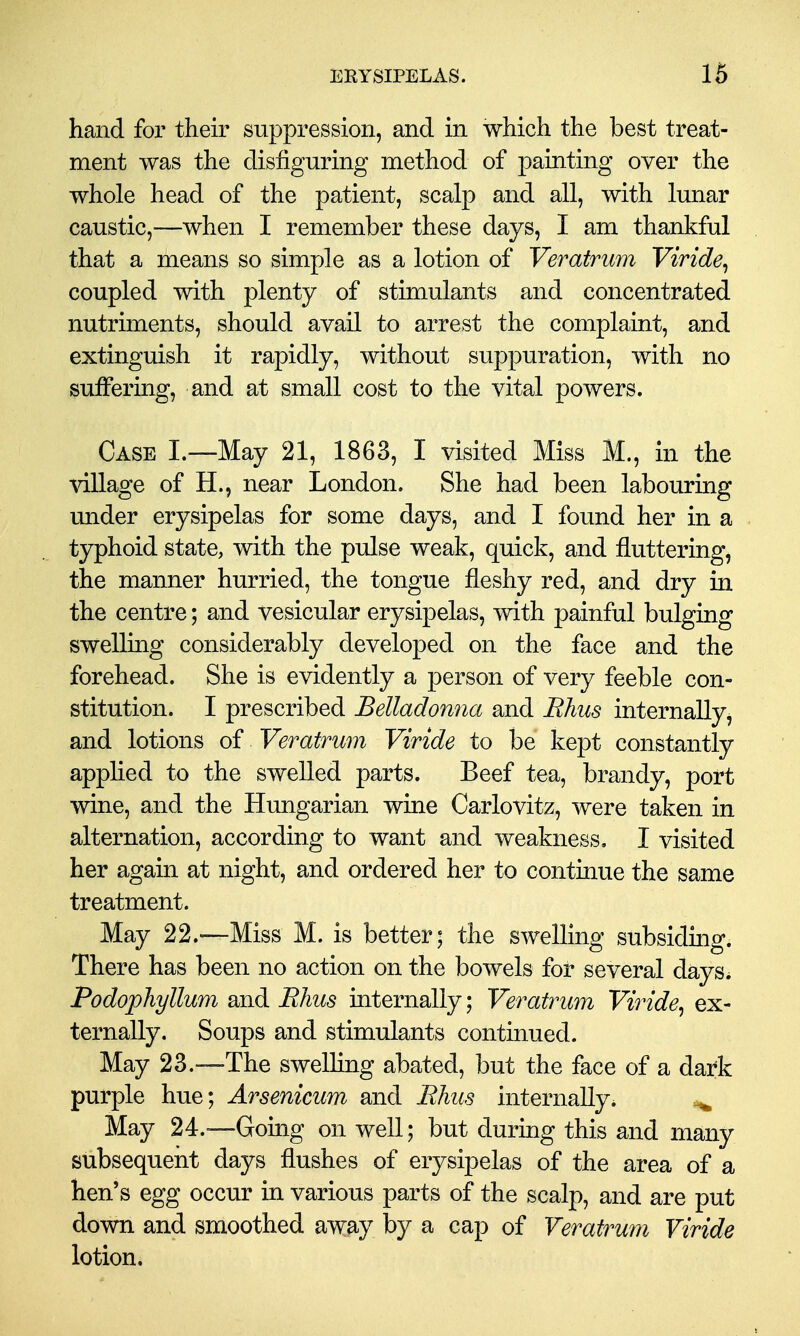 hand for their suppression, and in which the best treat- ment was the disfiguring method of painting over the whole head of the patient, scalp and all, with lunar caustic,—when I remember these days, I am thankful that a means so simple as a lotion of Veratrum Viride^ coupled with plenty of stimulants and concentrated nutriments, should avail to arrest the complaint, and extinguish it rapidly, without suppuration, with no suffering, and at small cost to the vital powers. Case I.—May 21, 1863, I visited Miss M., in the village of H., near London. She had been labouring under erysipelas for some days, and I found her in a typhoid state, with the pulse weak, quick, and fluttering, the manner hurried, the tongue fleshy red, and dry in the centre; and vesicular erysipelas, with painful bulging swelling considerably developed on the face and the forehead. She is evidently a person of very feeble con- stitution. I prescribed Belladonna and Bhus internally, and lotions of Veratrum Viride to be kept constantly applied to the swelled parts. Beef tea, brandy, port wine, and the Hungarian wine Carlovitz, were taken in alternation, according to want and weakness, I visited her again at night, and ordered her to continue the same treatment. May 22.—Miss M. is better; the swelling subsiding. There has been no action on the bowels for several days* Podophyllum and Rhus internally; Veratrum Viride^ ex- ternally. Soups and stimulants continued. May 23.—The swelling abated, but the face of a dark purple hue; Arsenicum and Rhus internally. ^ May 24.-—Gouig on well; but during this and many subsequent days flushes of erysipelas of the area of a hen's egg occur in various parts of the scalp, and are put down and smoothed away by a cap of Veratrum Viride lotion.