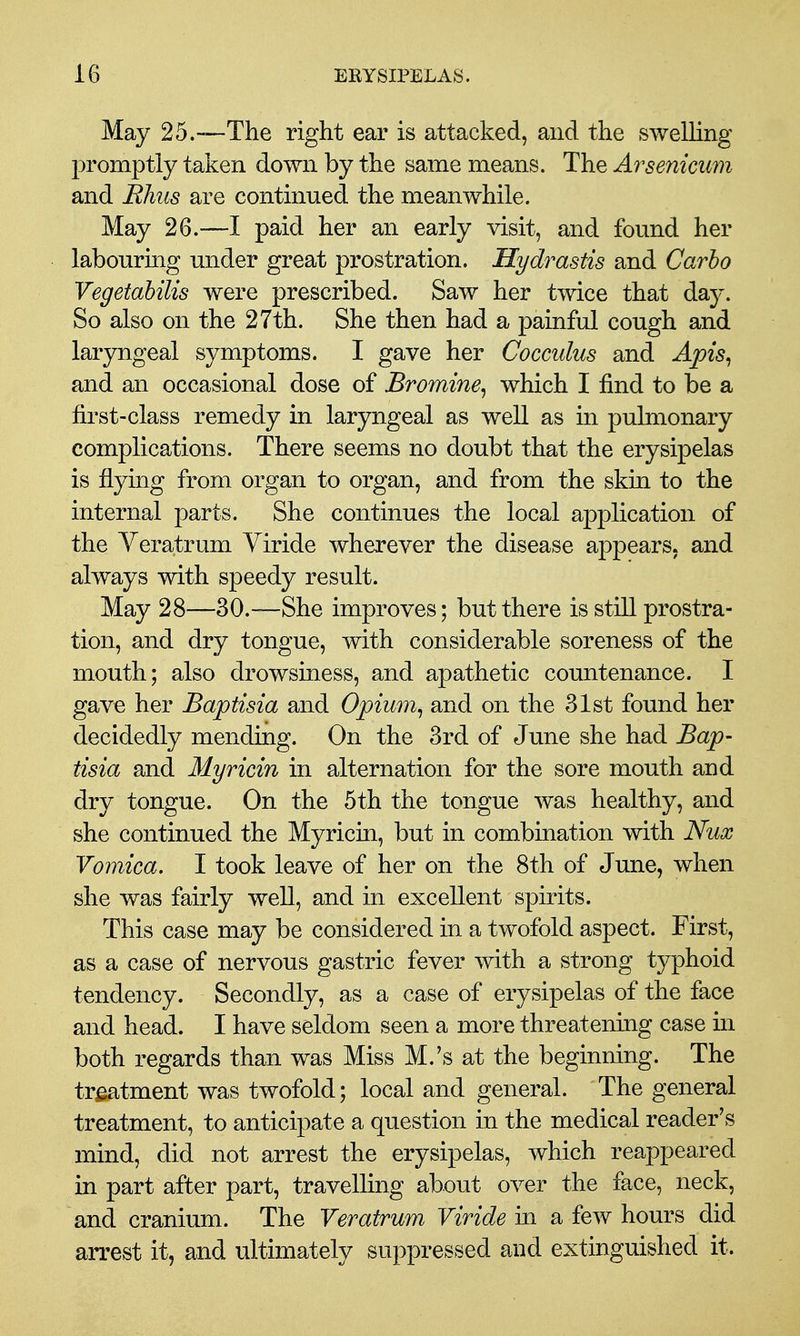 May 25.-—The right ear is attacked, and the swelling promptly taken down by the same means. The Arsenicum and Bhiis are continued the meanwhile. May 26.—I paid her an early visit, and found her labouring under great prostration. Hydrastis and Carho Vegetahilis were prescribed. Saw her twice that day. So also on the 27th. She then had a painful cough and laryngeal symptoms. I gave her Cocculus and Apis^ and an occasional dose of Bromine^ which I find to be a first-class remedy in laryngeal as well as in pulmonary complications. There seems no doubt that the erysipelas is flying from organ to organ, and from the skin to the internal parts. She continues the local application of the Veratrum Yiride wherever the disease appears, and always with speedy result. May 28—30.—She improves; but there is still prostra- tion, and dry tongue, with considerable soreness of the mouth; also drowsiness, and apathetic countenance. I gave her Baptisia and Opium^ and on the 31st found her decidedly mending. On the 3rd of June she had Bap- tisia and Myricin in alternation for the sore mouth and dry tongue. On the 5th the tongue was healthy, and she continued the Myricin, but in combination with Nux Vomica. I took leave of her on the 8th of June, when she was fairly well, and in excellent spirits. This case may be considered in a twofold aspect. First, as a case of nervous gastric fever with a strong typhoid tendency. Secondly, as a case of erysipelas of the face and head. I have seldom seen a more threatening case in both regards than was Miss M.'s at the beginning. The tr^tment was twofold; local and general. The general treatment, to anticipate a question in the medical reader's mind, did not arrest the erysipelas, which reappeared in part after part, travelling about over the face, neck, and cranium. The Veratrum Viride in a few hours did arrest it, and ultimately suppressed and extinguished it.