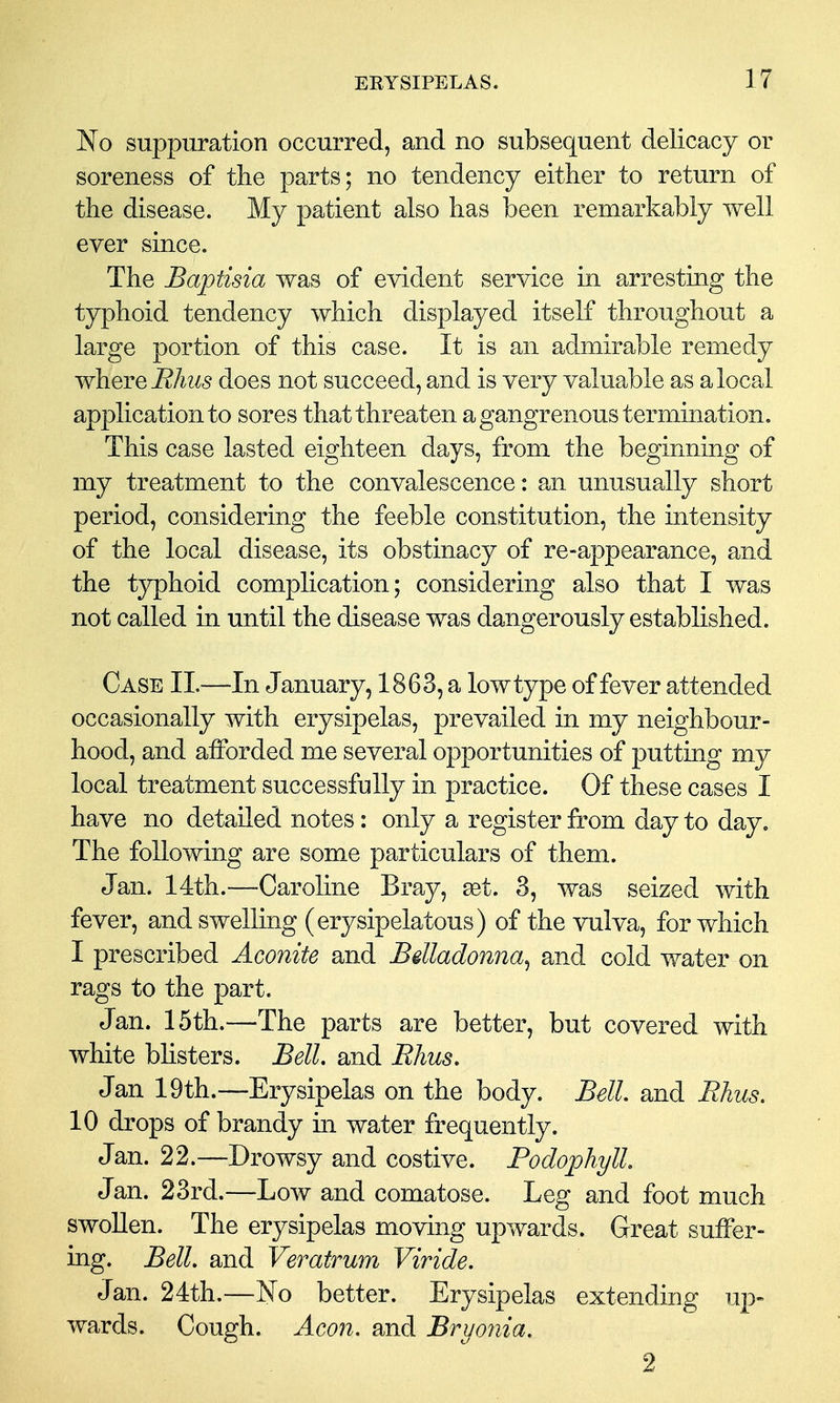 No suppuration occurred, and no subsequent delicacy or soreness of the parts; no tendency either to return of the disease. My patient also has been remarkably well ever since. The Baptisia was of evident service in arresting the typhoid tendency which displayed itself throughout a large portion of this case. It is an admirable remedy where i?Az^5 does not succeed, and is very valuable as a local application to sores that threaten a gangrenous termination. This case lasted eighteen days, from the beginning of my treatment to the convalescence: an unusually short period, considering the feeble constitution, the intensity of the local disease, its obstinacy of re-appearance, and the typhoid complication; considering also that I was not called in until the disease was dangerously established. Case II.—In January, 1863, a low type of fever attended occasionally with erysipelas, prevailed in my neighbour- hood, and alForded me several opportunities of putting my local treatment successfully in practice. Of these cases I have no detailed notes: only a register from day to day. The following are some particulars of them. Jan. 14th.—Caroline Bray, get. 3, was seized with fever, and swelling (erysipelatous) of the vulva, for which I prescribed Aconite and Bdladonna^ and cold water on rags to the part. Jan. 15th.—The parts are better, but covered with white bhsters. Bell, and Rhus. Jan 19th.—Erysipelas on the body. Bell, and Rhus. 10 drops of brandy in water frequently. Jan. 22.—Drowsy and costive. PodophylL Jan. 23rd.—Low and comatose. Leg and foot much swollen. The erysipelas moving upwards. Great suffer- ing. Bell, and Veratrum Viride. Jan. 24th,—No better. Erysipelas extending up- wards. Cough. Aeon, and Bryonia. 2