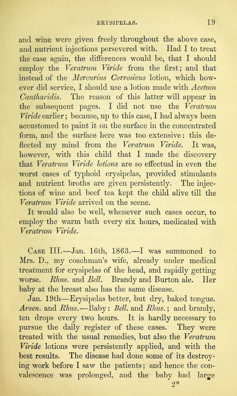 and wine were given freely throughout the above case, and nutrient injections persevered with. Had I to treat the case agam, the differences would be, that I should employ the Veratrum Viride from the first; and that instead of the Mercurius Corrosivus lotion, which how- ever did service, I should use a lotion made with Acetum Cantharidis. The reason of this latter will appear in the subsequent pages. I did not use the Veratrum Viride earlier; because, up to this case, I had always been accustomed to paint it on the surface in the concentrated form, and the surface here was too extensive: this de- flected my mind from the Veratrum Viride. It was, however, with this child that I made the discovery that Veratrum Viride lotions are so effectual in even the worst cases of typhoid erysipelas, provided stimulants and nutrient broths are given persistently. The injec- tions of wine and beef tea kept the child alive till the Veratrum Viride arrived on the scene. It would also be well, whenever such cases occur, to employ the warm bath every six hours, medicated with Veratrum Viride. Case III.—Jan. 16th, 1863.—I was summoned to Mrs. D., my coachman's wife, already under medical treatment for erysipelas of the head, and rapidly getting worse. Rhus, and Bell. Brandy and Burton ale. Her baby at the breast also has the same disease. Jan. 19th—Erysipelas better, but dry, baked tongue. Arsen. and Rhus.—Baby: Bell, and Rhus.; and brandy, ten drops every two hours. It is hardly necessary to pursue the daily register of these cases. They were treated with the usual remedies, but also the Veratrum Viride lotions were persistently applied, and with the best results. The disease had done some of its destroy- ing work before I saw the patients; and hence the con- valescence was prolonged, and the baby had lar^e 2*