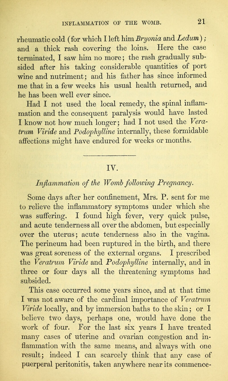 rlieumatic cold (for which I left him Bryonia and Ledum); and a thick rash covermg the loins. Here the case terminated, I saw him no more; the rash gradually sub- sided after his taking considerable quantities of port wine and nutriment; and his father has since informed me that in a few weeks his usual health returned, and he has been well ever since. Had I not used the local remedy, the spinal inflam- mation and the consequent paralysis would have lasted I know not how much longer; had I not used the Vera- trum Viride and Podophylline internally, these formidable affections might have endured for weeks or months. IV. Inflammation of the Womb following Pregnancy. Some days after her confinement, Mrs. P. sent for me to relieve the inflammatory symptoms under which she was suffering. I found high fever, very quick pulse, and acute tenderness all over the abdomen, but especially over the uterus; acute tenderness also in the vagina. The perineum had been ruptured in the birth, and there was great soreness of the external organs. I prescribed the Veratrum Viride and Podophylline internally, and in three or four days all the threatening symptoms had subsided. This case occurred some years since, and at that time I was not aware of the cardinal importance of Veratrum Viride locally, and by immersion baths to the skin; or I believe two days, perhaps one, would have done the work of four. For the last six years I have treated many cases of uterine and ovarian congestion and in- flammation with the same means, and always with one result; indeed I can scarcely think that any case of puerperal peritonitis, taken anywhere near its commence-