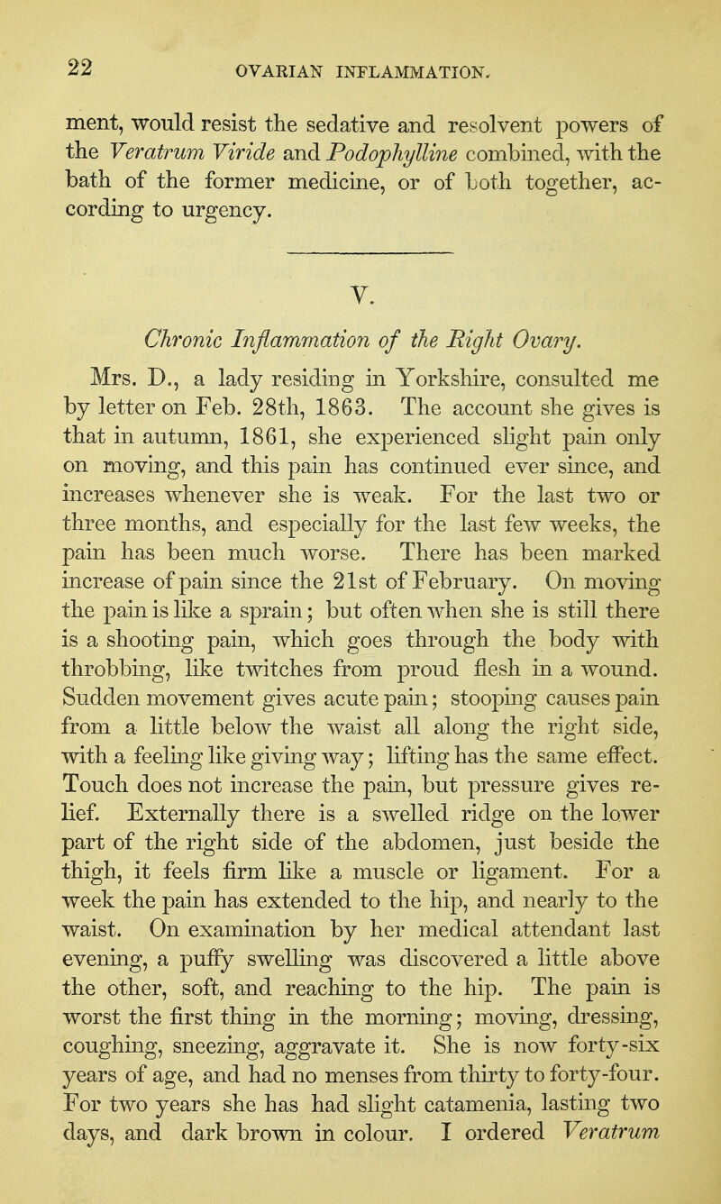 ment, would resist the sedative and resolvent powers of the Veratrum Viride and Podophylline combined, with the bath of the former medicine, or of both together, ac- cording to urgency. V. Chronic Injiammation of the Right Ovary. Mrs. D,, a lady residing in Yorkshire, consulted me by letter on Feb. 28th, 1863. The account she gives is that in autumn, 1861, she experienced slight pain only on moving, and this pain has continued ever since, and increases whenever she is weak. For the last two or three months, and especially for the last few weeks, the pain has been much worse. There has been marked increase of pain since the 21st of February. On moving the pain is like a sprain; but often when she is still there is a shooting pain, which goes through the body with throbbing, like twitches from proud flesh in a wound. Sudden movement gives acute pain; stooping causes pain from a little below the waist all along the right side, with a feeling like giving way; lifting has the same effect. Touch does not increase the pain, but pressure gives re- lief. Externally there is a swelled ridge on the lower part of the right side of the abdomen, just beside the thigh, it feels firm like a muscle or ligament. For a week the pain has extended to the hip, and nearly to the waist. On examination by her medical attendant last evening, a puffy swelling was discovered a little above the other, soft, and reaching to the hip. The pain is worst the first thing in the morning; moving, dressing, coughing, sneezing, aggravate it. She is now forty-six years of age, and had no menses from thirty to forty-four. For two years she has had slight catamenia, lasting two days, and dark brown in colour. I ordered Veratrum