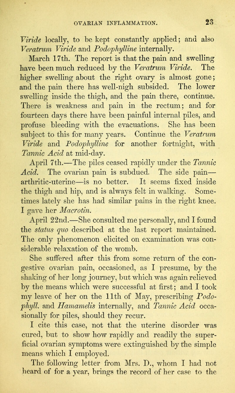 Viride locally, to be kept constantly applied; and also Veratrum Viride and Podophylline internally. March 17tli. The report is that the pain and swelling have been much reduced by the Veratrum Viride, The higher swelHng about the right ovary is almost gone; and the pain there has well-nigh subsided. The lower swelling inside the thigh, and the pain there, continue. There is weakness and pain in the rectum; and for fourteen days there have been painful internal piles, and profuse bleeding with the evacuations. She has been subject to this for many years. Continue the Veratrum Viride and Podophylline for another fortnight, with Tannic Acid at mid-day. April 7th.—The piles ceased rapidly under the Tannic Acid. The ovarian pain is subdued. The side pain— arthritic-uterine—is no better. It seems fixed inside the thigh and hip, and is always felt in walking. Some- times lately she has had similar pains in the right knee. I gave her Macrotin. April 22nd.—She consulted me personally, and I found the status quo described at the last report maintained. The only phenomenon elicited on examination was con- siderable relaxation of the womb. She suffered after this from some return of the con- gestive ovarian pain, occasioned, as I presume, by the shaking of her long journey, but which was again relieved by the means which were successful at first; and I took my leave of her on the 11th of May, prescribing Podo- phylL and Hamamelis internally, and Tannic Acid occa- sionally for piles, should they recur. I cite this case, not that the uterine disorder was cured, but to show how rapidly and readily the super- ficial ovarian symptoms were extinguished by the simple means which I employed. The following letter from Mrs. D., whom I had not heard of for a year, brings the record of her case to the