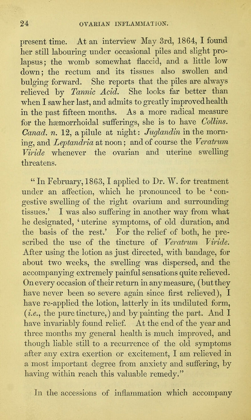 present time. At an interview May 3rd, 1864, I found her still labouring under occasional piles and slight pro- lapsus; the womb somewhat flaccid, and a little low down; the rectum and its tissues also swollen and bulging forward. She reports that the piles are always relieved by Tannic Acid. She looks far better than when I saw her last, and admits to greatly improved health in the past fifteen months. As a more radical measure for the hsemorrhoidal sufferings, she is to have Collins. Canad. n. 12, a pilule at night: Juglandin in the morn- ing, and Leptandria at noon; and of course the Veratrum Viride whenever the ovarian and uterine swelling threatens.  In February, 1863,1 applied to Dr. W. for treatment under an affection, which he pronounced to be ' con- gestive swelling of the right ovarium and surrounding- tissues.' I was also suffering in another way from what he designated, ' uterine symptoms, of old duration, and the basis of the rest.' For the relief of both, he pre- scribed the use of the tincture of Veratrum Viride. After using the lotion as just directed, with bandage, for about two weeks, the swelling was dispersed, and the accompanying extremely painful sensations quite relieved. On every occasion of their return in any measure, (but they have never been so severe agam since first relieved), I have re-applied the lotion, latterly in its undiluted form, the pure tincture,) and by painting the part. And I have invariably found relief. At the end of the year and three months my general health is much improved, and though liable still to a recurrence of the old symptoms after any extra exertion or excitement, I am relieved in a most important degree from anxiety and suffering, by having within reach this valuable remedy. In the accessions of inflammation which accompany