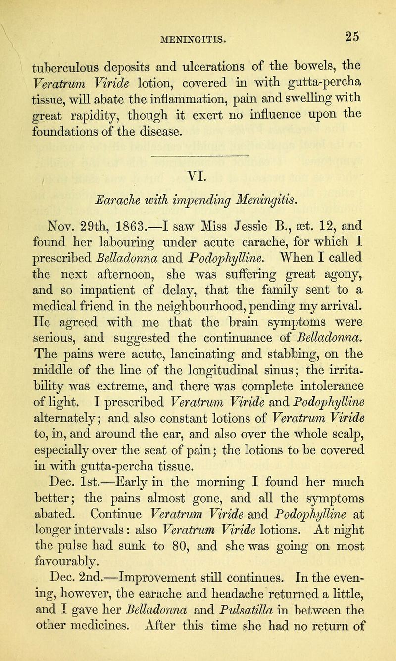 tuberculous deposits and ulcerations of the bowels, the Veratrum Viride lotion, covered in with gutta-percha tissue, will abate the inflammation, pain and swelling with great rapidity, though it exert no influence upon the foundations of the disease. VL Earache with impending Meningitis. Nov. 29th, 1863.—I saw Miss Jessie B., set. 12, and found her labouring under acute earache, for which I prescribed Belladonna and Podophylline. When I called the next afternoon, she was suffering great agony, and so impatient of delay, that the family sent to a medical friend in the neighbourhood, pending my arrival. He agreed with me that the brain symptoms were serious, and suggested the continuance of Belladonna, The pains were acute, lancinating and stabbing, on the middle of the line of the longitudinal sinus; the irrita- bility was extreme, and there was complete intolerance of light. I prescribed Veratrum Viride and Podophylline alternately; and also constant lotions of Veratrum Viride to, in, and around the ear, and also over the whole scalp, especially over the seat of pain; the lotions to be covered in with gutta-percha tissue. Dec. 1st.—Early in the morning I found her much better; the pains almost gone, and all the symptoms abated. Continue Veratrum Viride and Podophylline at longer intervals: also Veratrum Viride lotions. At night the pulse had sunk to 80, and she was gomg on most favourably. Dec. 2nd.—Improvement still continues. In the even- ing, however, the earache and headache returned a little, and I gave her Belladonna and Pulsatilla in between the other medicines. After this time she had no return of