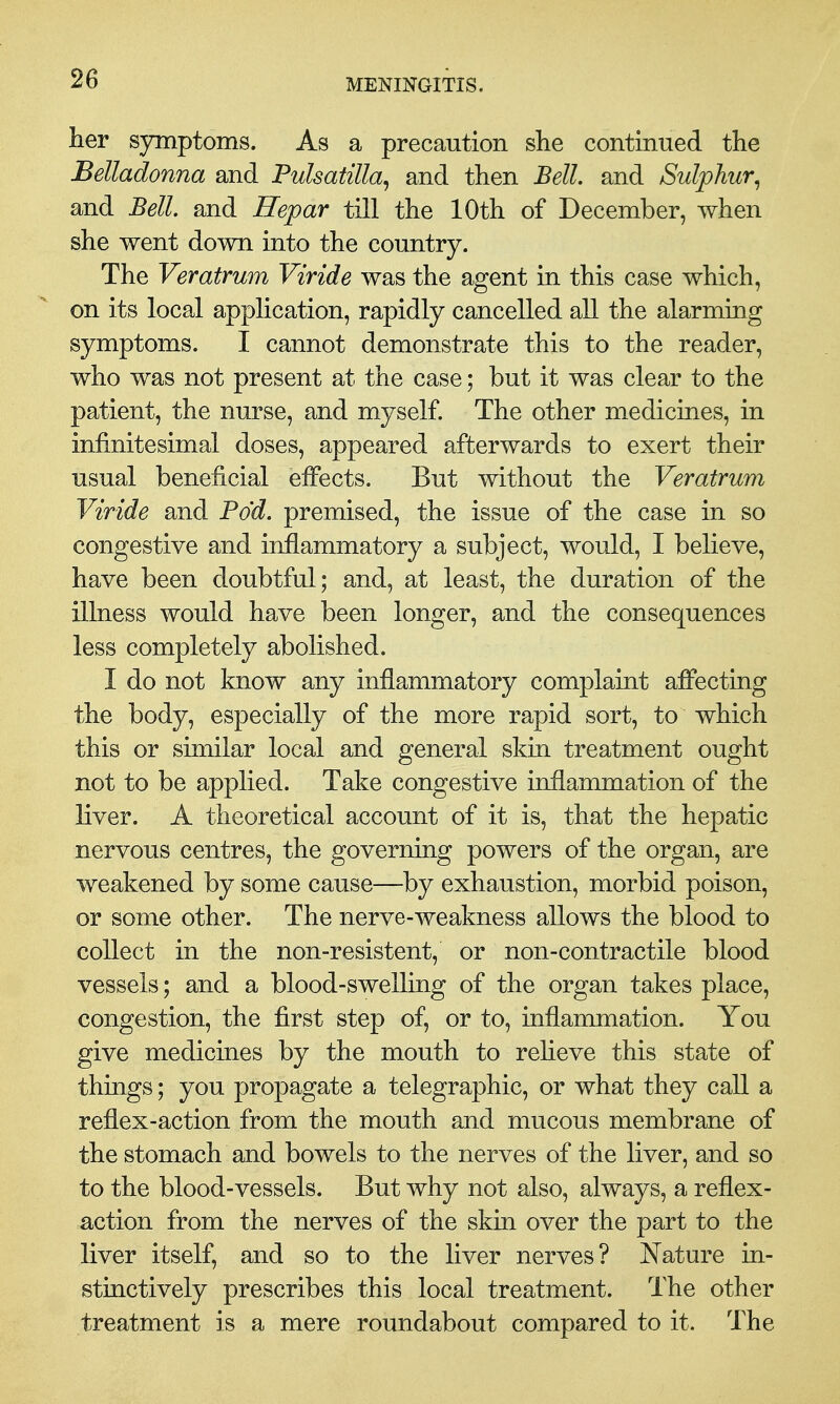 her symptoms. As a precaution she continued the Belladonna and Pulsatilla^ and then Bell, and Sulphur^ and Bell, and Hepar till the 10th of December, when she went down into the country. The Veratrum Viride was the agent in this case which, on its local application, rapidly cancelled all the alarming symptoms. I cannot demonstrate this to the reader, who was not present at the case; but it was clear to the patient, the nurse, and myself. The other medicines, in infinitesimal doses, appeared afterwards to exert their usual beneficial effects. But without the Veratrum Viride and Pod. premised, the issue of the case in so congestive and inflammatory a subject, would, I believe, have been doubtful; and, at least, the duration of the illness would have been longer, and the consequences less completely abolished. I do not know any inflammatory complaint affecting the body, especially of the more rapid sort, to which this or similar local and general skin treatment ought not to be applied. Take congestive inflammation of the liver. A theoretical account of it is, that the hepatic nervous centres, the governing powers of the organ, are weakened by some cause—by exhaustion, morbid poison, or some other. The nerve-weakness allows the blood to collect in the non-resistent, or non-contractile blood vessels; and a blood-swelling of the organ takes place, congestion, the first step of, or to, inflammation. You give medicines by the mouth to reheve this state of things; you propagate a telegraphic, or what they call a reflex-action from the mouth and mucous membrane of the stomach and bowels to the nerves of the liver, and so to the blood-vessels. But why not also, always, a reflex- action from the nerves of the skin over the part to the liver itself, and so to the liver nerves? Nature in- stinctively prescribes this local treatment. The other treatment is a mere roundabout compared to it. The