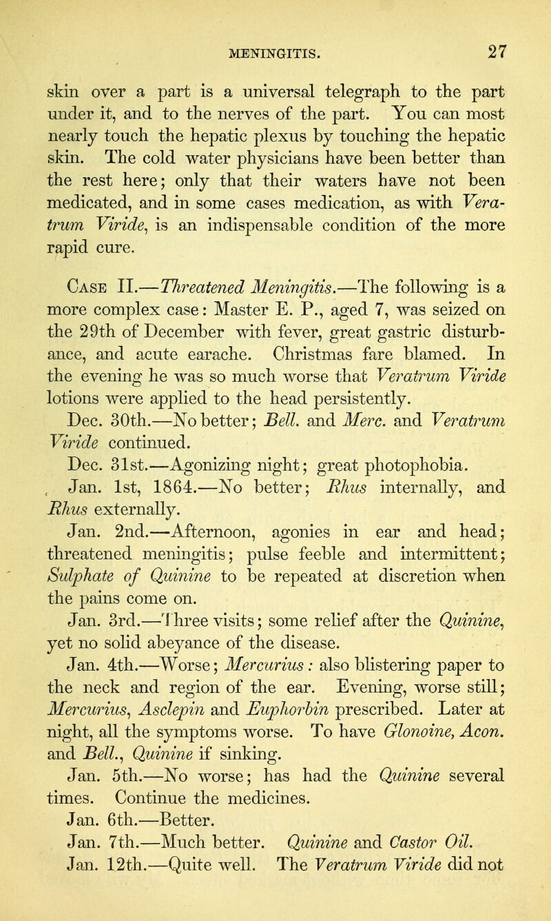 skin over a part is a universal telegraph to the part under it, and to the nerves of the part. You can most nearly touch the hepatic plexus by touching the hepatic skin. The cold water physicians have been better than the rest here; only that their waters have not been medicated, and in some cases medication, as with Vera- trum Viride^ is an indispensable condition of the more rapid cure. Case II.—Hireatened Meningitis.—The following is a more complex case: Master E. P., aged 7, was seized on the 29th of December with fever, great gastric disturb- ance, and acute earache. Christmas fare blamed. In the evening he was so much worse that Veratrum Viride lotions were applied to the head persistently. Dec. 30th.—No better; BelL and Merc, and Veratrum Viride continued. Dec. 31st.^—Agonizing night; great photophobia. , Jan. 1st, 1864.—No better; Rhus internally, and Rhus externally. Jan. 2nd.—Afternoon, agonies in ear and head; threatened meningitis; pulse feeble and intermittent; Sulphate of Quinine to be repeated at discretion when the pains come on. Jan. 3rd.—Three visits; some relief after the Quinine.^ yet no solid abeyance of the disease. Jan. 4th.—Worse; Mercurius: also blistering paper to the neck and region of the ear. Evening, worse still; Mercurius., Asclepin and Euphorhin prescribed. Later at night, all the symptoms worse. To have Glonoine, Aeon. and Bell.^ Quinine if sinking. Jan. 5th.—No worse; has had the Quinine several times. Continue the medicines. Jan. 6th.—Better. Jan. 7th.—Much better. Quinine and Castor Oil. Jan. 12th.—Quite well. The Veratrum Viride did not