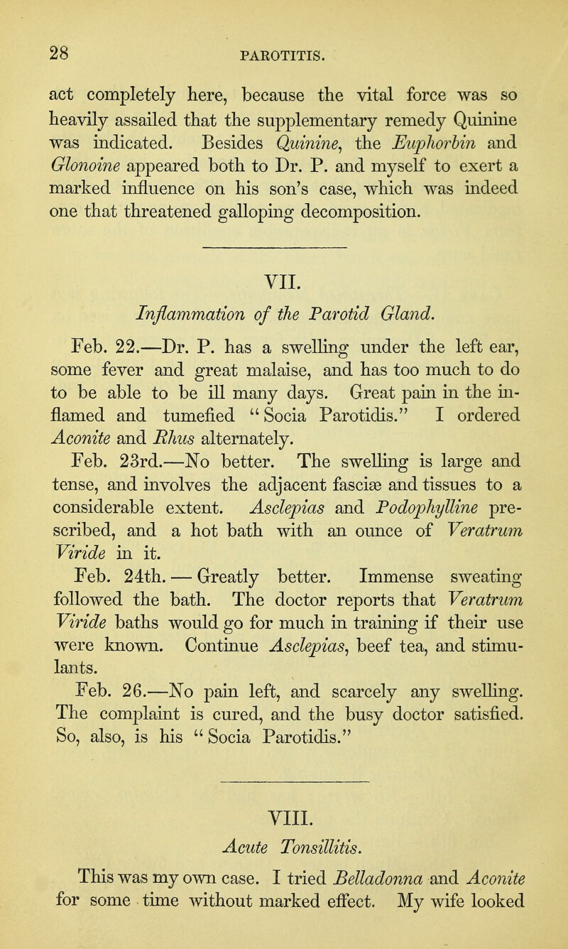 act completely here, because the vital force was so heavily assailed that the supplementary remedy Quinine was indicated. Besides Quinine^ the Eupliorhin and Glonoine appeared both to Dr. P. and myself to exert a marked influence on his son's case, which was indeed one that threatened galloping decomposition. YII. Inflammation of the Parotid Gland. Feb. 22.—Dr. P. has a swelling under the left ear, some fever and great malaise, and has too much to do to be able to be ill many days. Great pain in the in- flamed and tumefied  Socia Parotidis. I ordered Aconite and Rhus alternately. Feb. 23rd.—No better. The swelling is large and tense, and involves the adjacent fascise and tissues to a considerable extent. Asdepias and Fodophylline pre- scribed, and a hot bath with an ounce of Veratrum Viride in it. Feb. 24th. — Greatly better. Immense sweating followed the bath. The doctor reports that Veratrum Viride baths would go for much in training if their use were known. Continue Asdepias, beef tea, and stimu- lants. Feb. 26.—No paui left, and scarcely any swelling. The complaint is cured, and the busy doctor satisfied. So, also, is his  Socia Parotidis.'' VIII. Acute Tonsillitis. This was my own case. I tried Belladonna and Aconite for some time without marked efl'ect. My wife looked