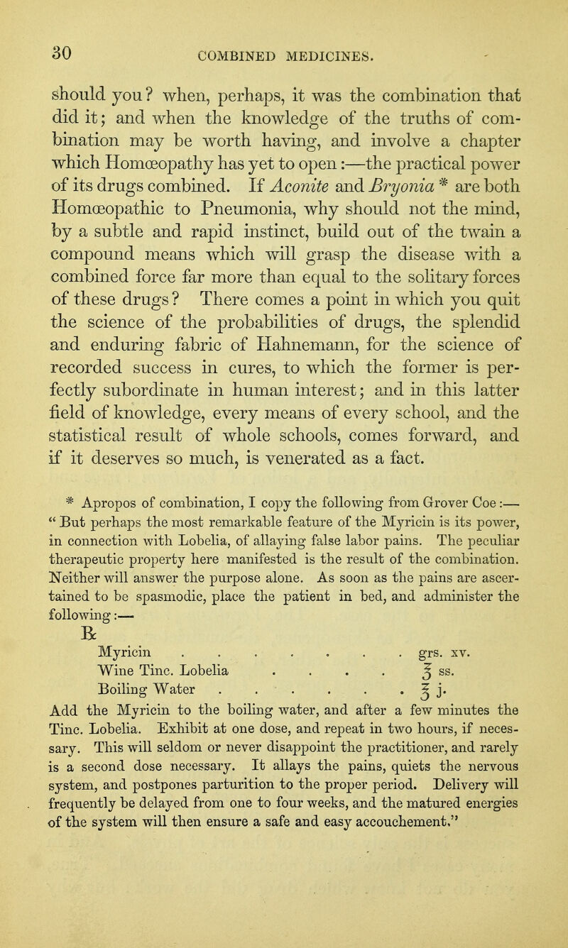 should you ? when, perhaps, it was the combination that did it; and when the knowledge of the truths of com- bination may be worth having, and involve a chapter which Homoeopathy has yet to open:—the practical power of its drugs combined. If Aconite and Bryonia * are both Homoeopathic to Pneumonia, why should not the mind, by a subtle and rapid instinct, build out of the twain a compound means which will grasp the disease with a combined force far more than equal to the solitary forces of these drugs ? There comes a pomt in which you quit the science of the probabilities of drugs, the splendid and enduring fabric of Hahnemann, for the science of recorded success in cures, to which the former is per- fectly subordinate in human interest; and in this latter field of knowledge, every means of every school, and the statistical result of whole schools, comes forward, and if it deserves so much, is venerated as a fact. * Apropos of combination, I copy the following from Grover Coe:—  But perhaps the most remarkable feature of the Myricin is its power, in connection with Lobelia, of allaying false labor pains. The peculiar therapeutic property here manifested is the result of the combination. Neither will answer the purpose alone. As soon as the pains are ascer- tained to be spasmodic, place the patient in bed, and administer the following:— R Myricin grs. sv. Wine Tine. Lobelia . . . . 5 ss. Boiling Water . . . . . • § j* Add the Myricin to the boiling water, and after a few minutes the Tine. Lobelia. Exhibit at one dose, and repeat in two hours, if neces- sary. This will seldom or never disappoint the practitioner, and rarely is a second dose necessary. It allays the pains, quiets the nervous system, and postpones parturition to the proper period. Delivery will frequently be delayed from one to four weeks, and the matured energies of the system will then ensure a safe and easy accouchement,