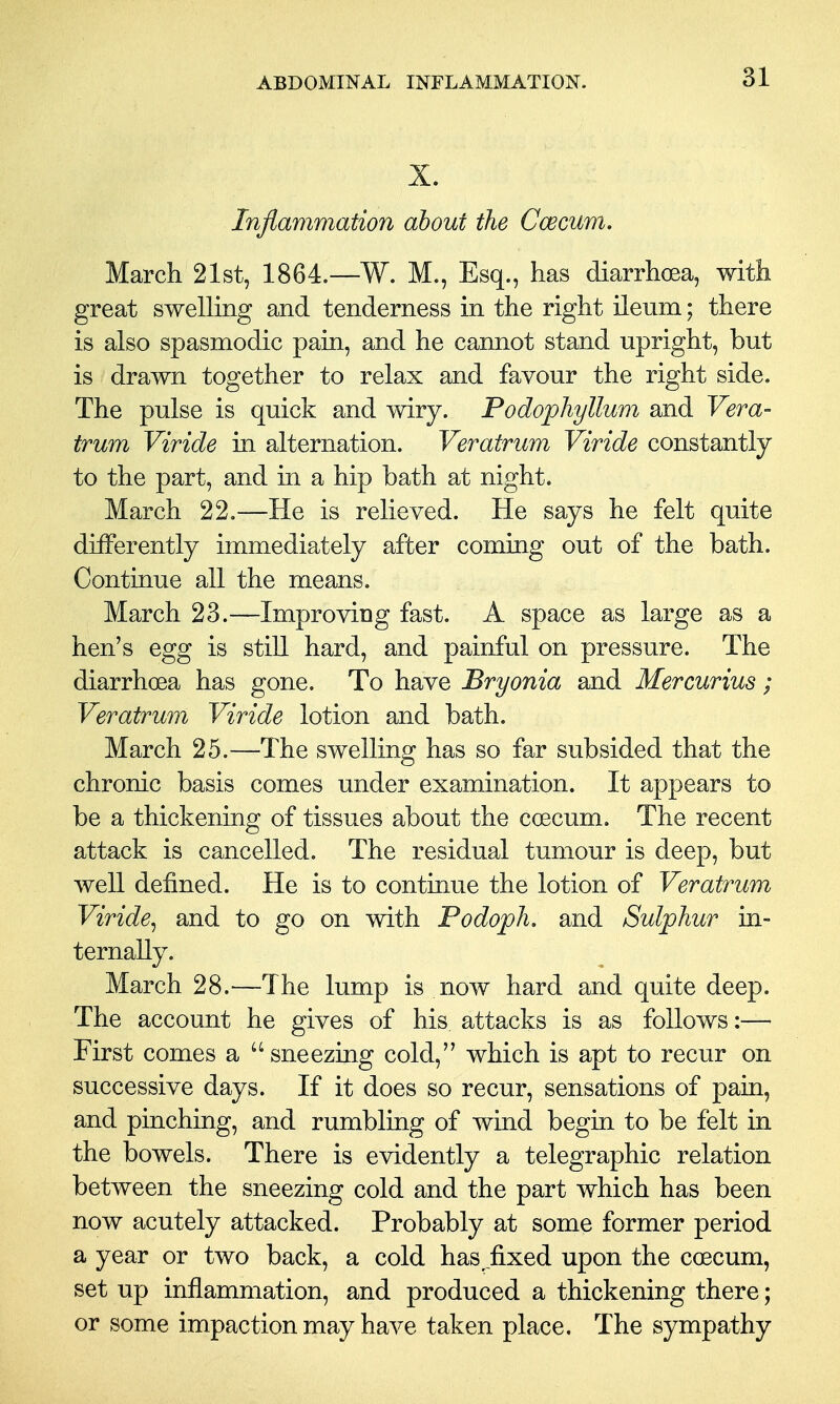 X. Inflammation about the Ccecum. March 21st, 1864.—W. M., Esq., has diarrhoea, with great swelling and tenderness in the right ileum; there is also spasmodic pain, and he cannot stand upright, but is drawn together to relax and favour the right side. The pulse is quick and wiry. Podophyllum and Vera- trum Viride in alternation. Veratrum Viride constantly to the part, and in a hip bath at night. March 22.—He is relieved. He says he felt quite differently immediately after coming out of the bath. Continue all the means. March 23.—Improving fast. A space as large as a hen's egg is still hard, and painful on pressure. The diarrhoea has gone. To have Bryonia and Mercurius; Veratrum Viride lotion and bath. March 25.—The swelling has so far subsided that the chronic basis comes under examination. It appears to be a thickening of tissues about the coecum. The recent attack is cancelled. The residual tumour is deep, but well defined. He is to continue the lotion of Veratrum Viride^ and to go on with Podoph. and Sulphur in- ternally. March 28.—The lump is now hard and quite deep. The account he gives of his attacks is as follows:— First comes a sneezing cold, which is apt to recur on successive days. If it does so recur, sensations of pain, and pinching, and rumbling of wind begin to be felt in the bowels. There is evidently a telegraphic relation between the sneezing cold and the part which has been now acutely attacked. Probably at some former period a year or two back, a cold has fixed upon the coecum, set up inflammation, and produced a thickening there; or some impaction may have taken place. The sympathy
