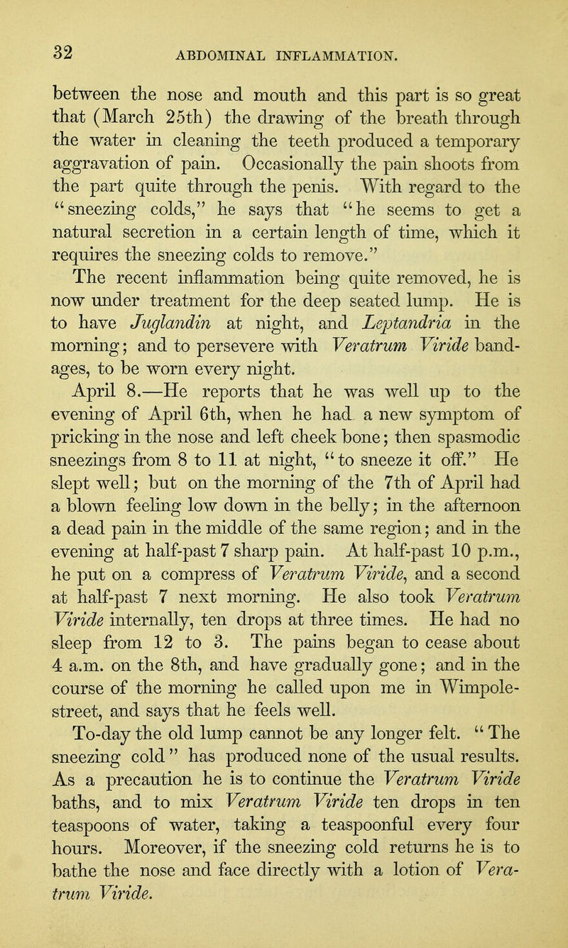 between the nose and mouth and this part is so great that (March 25th) the drawing of the breath through the water in cleaning the teeth produced a temporary aggravation of pain. Occasionally the pain shoots from the part quite through the penis. With regard to the sneezing colds, he says that he seems to get a natural secretion in a certain length of time, which it requires the sneezing colds to remove. The recent inflammation being quite removed, he is now imder treatment for the deep seated lump. He is to have Juglandin at night, and Leptandria in the morning; and to persevere with Veratrum Viride band- ages, to be worn every night. April 8.—He reports that he was well up to the evening of April 6th, when he had, a new symptom of pricking in the nose and left cheek bone; then spasmodic sneezings from 8 to 11 at night, to sneeze it off. He slept well; but on the morning of the 7th of April had a blown feeling low down in the belly; in the afternoon a dead pain in the middle of the same region; and in the evening at half-past 7 sharp pain. At half-past 10 p.m., he put on a compress of Veratrum Viride^ and a second at half-past 7 next morning. He also took Veratrum Viride internally, ten drops at three times. He had no sleep from 12 to 3. The pains began to cease about 4 a.m. on the 8th, and have gradually gone; and in the course of the morning he called upon me in Wimpole- street, and says that he feels well. To-day the old lump cannot be any longer felt. The sneezing cold has produced none of the usual results. As a precaution he is to continue the Veratrum Viride baths, and to mix Veratrum Viride ten drops in ten teaspoons of water, taking a teaspoonful every four hours. Moreover, if the sneezing cold returns he is to bathe the nose and face directly with a lotion of Vera- trum Viride.