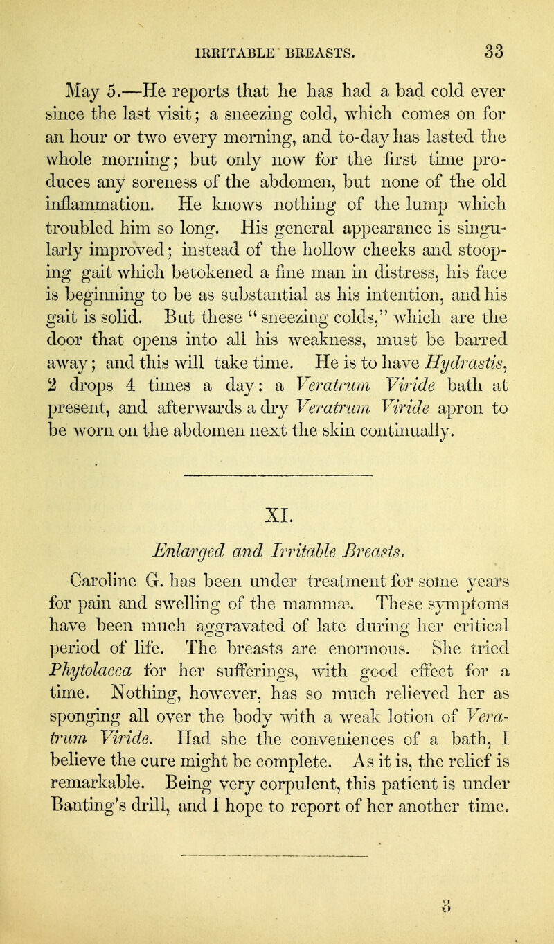 May 5.—He reports that he has had a bad cold ever since the last visit; a sneezing cold, which comes on for an hour or two every morning, and to-day has lasted the whole morning; but only now for the first time pro- duces any soreness of the abdomen, but none of the old inflammation. He knows nothing of the lump which troubled him so long. His general appearance is singu- larly improved; instead of the hollow cheeks and stoop- ing gait which betokened a fine man in distress, his face is beginning to be as substantial as his intention, and his gait is solid. But these  sneezing colds, which are the door that opens into all his weakness, must be barred away; and this will take time. He is to have Hydrastis^ 2 drops 4 times a day: a Veratrum Viride bath at present, and afterwards a dry Veratrum Viride apron to be worn on the abdomen next the skin continually. XI. Enlarged a7id Irritable Breasts, Caroline G. has been under treatment for some years for pain and swelling of the mammae. These symptoms have been much aggravated of late during her critical period of life. The breasts are enormous. She tried Phytolacca for her sufferings, with good effect for a time. Nothing, however, has so much relieved her as sponging all over the body with a weak lotion of Vera- trum Viride. Had she the conveniences of a bath, I believe the cure might be complete. As it is, the relief is remarkable. Being very corpulent, this patient is under Banting's drill, and I hope to report of her another time.