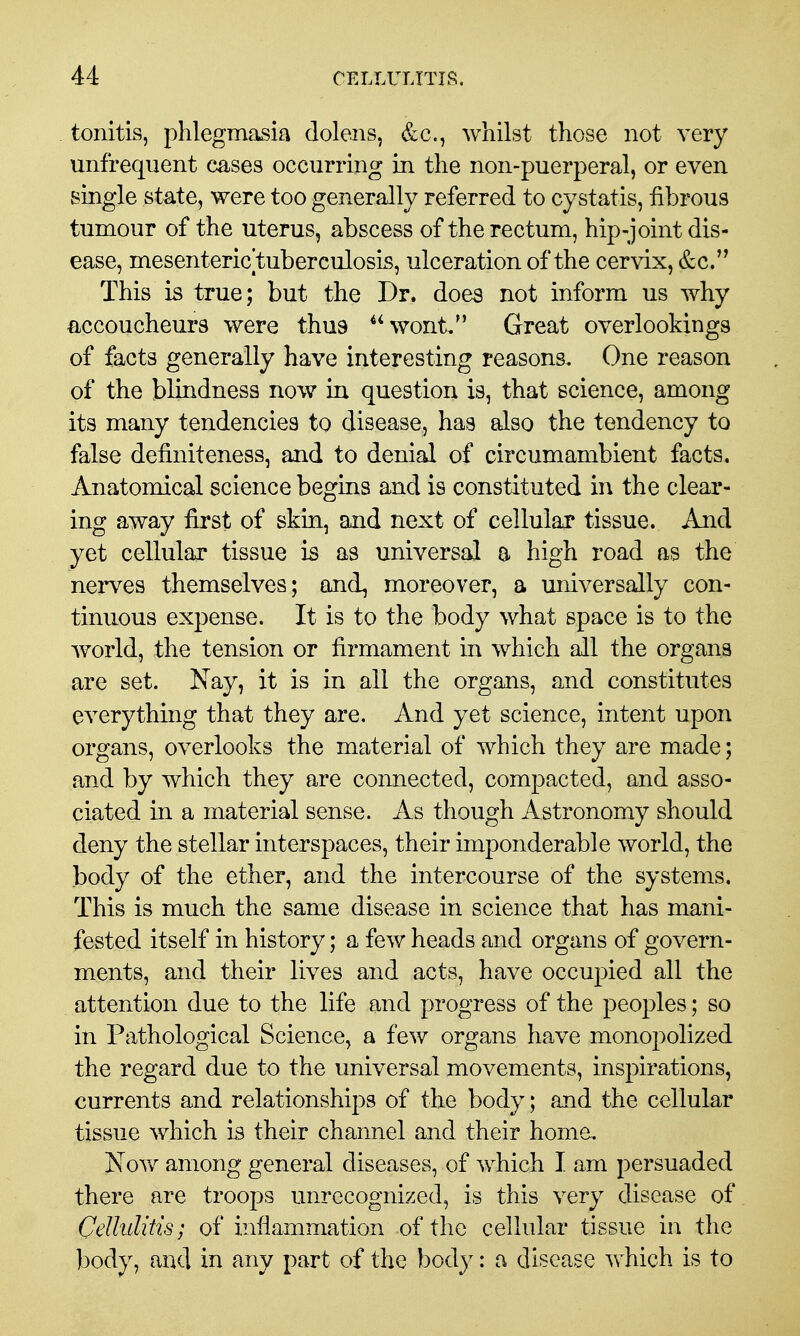 tonitis, phlegmasia dolens, &c., whilst those not very unfreqiient cases occurring in the non-puerperal, or even single state, were too generally referred to cystatis, fibrous tumour of the uterus, abscess of the rectum, hip-joint dis- ease, mesenteric tuberculosis, ulceration of the cervix, &c. This is true; but the Dr. does not inform us why accoucheurs were thus wont, Great overlookings of facts generally have interesting reasons. One reason of the blindness now in question is, that science, among its many tendencies to disease, has also the tendency to false definiteness, and to denial of circumambient facts. Anatomical science begins and is constituted in the clear- ing away first of skin, and next of cellular tissue. And yet cellular tissue is as universal a high road as the nerves themselves; and, moreover, a universally con- tinuous expense. It is to the body what space is to the world, the tension or firmament in which all the organs are set. Nay, it is in all the organs, and constitutes everything that they are. And yet science, intent upon organs, overlooks the material of which they are made; and by which they are connected, compacted, and asso- ciated in a material sense. As though Astronomy should deny the stellar interspaces, their imponderable world, the body of the ether, and the intercourse of the systems. This is much the same disease in science that has mani- fested itself in history; a few heads and organs of govern- ments, and their lives and acts, have occupied all the attention due to the life and progress of the peoples; so in Pathological Science, a few organs have monopolized the regard due to the universal movements, insj^irations, currents and relationships of the body; aud the cellular tissue which is their channel and their home. Now among general diseases, of which I am persuaded there are troops unrecognized, is this very disease of Cellulitis; of inflammation of the cellular tissue in the body, and in any part of the body: a disease which is to