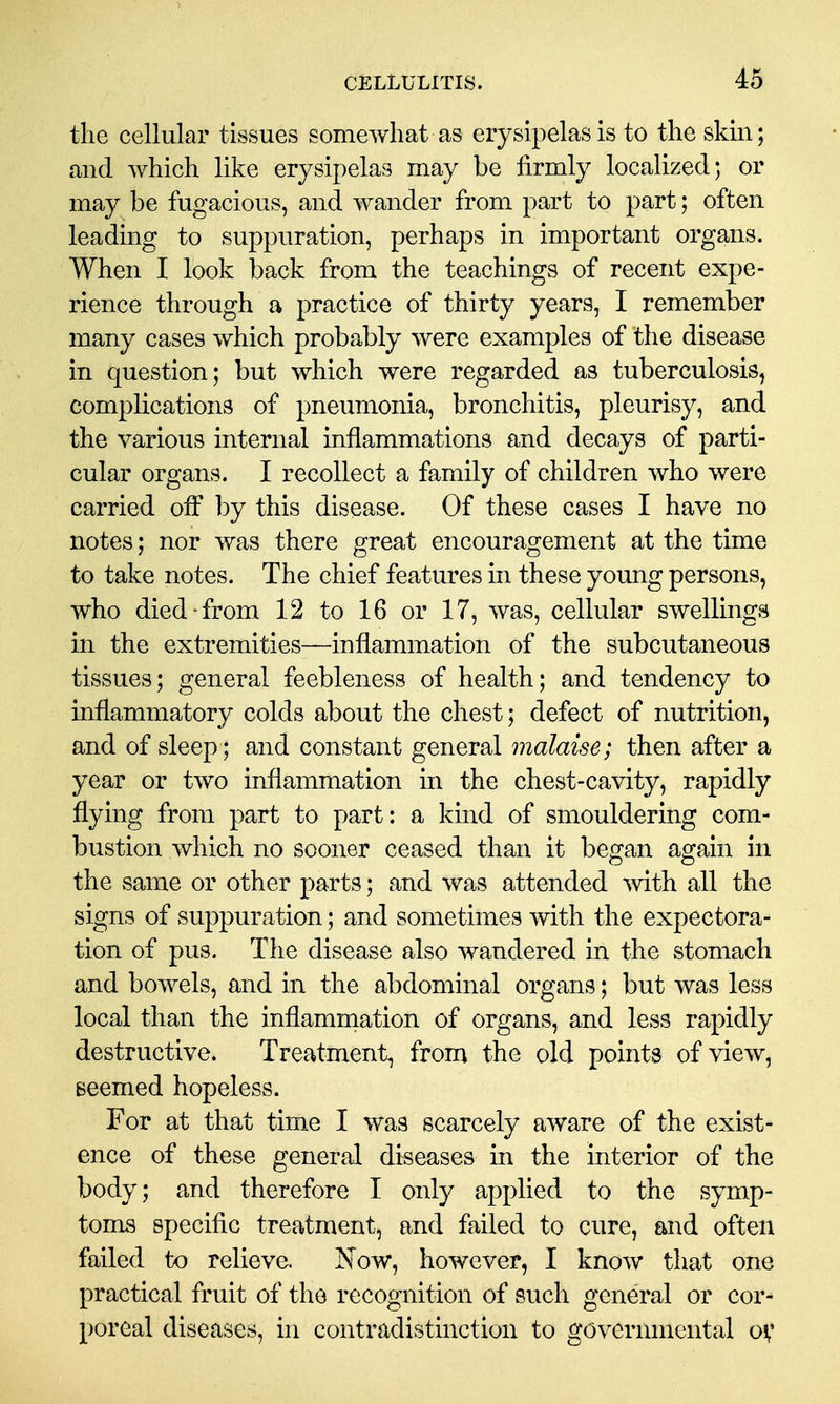 the cellular tissues somewhat as erysipelas is to the skin; and which like erysipelas may be firmly localized; or may be fugacious, and wander from part to part; often leading to suppuration, perhaps in important organs. When I look back from the teachings of recent expe- rience through a practice of thirty years, I remember many cases which probably were examples of the disease in question; but which were regarded as tuberculosis, complications of pneumonia, bronchitis, pleurisy, and the various internal inflammations and decays of parti- cular organs. I recollect a family of children who were carried off by this disease. Of these cases I have no notes; nor was there great encouragement at the time to take notes. The chief features in these young persons, who died-from 12 to 16 or 17, was, cellular swellings in the extremities—inflammation of the subcutaneous tissues; general feebleness of health; and tendency to inflammatory colds about the chest; defect of nutrition, and of sleep; and constant general malaise; then after a year or two inflammation in the chest-cavity, rapidly flying from part to part: a kind of smouldering com- bustion which no sooner ceased than it began again in the same or other parts; and was attended mth all the signs of suppuration; and sometimes with the expectora- tion of pus. The disease also wandered in the stomach and bowels, and in the abdominal organs; but was less local than the inflammation of organs, and less rapidly destructive. Treatment, from the old points of view, Beemed hopeless. For at that time I was scarcely aware of the exist- ence of these general diseases in the interior of the body; and therefore I only applied to the symp- toms specific treatment, and failed to cure, and often failed to relieve. Now, however, I know that one practical fruit of the recognition of such general or cor- poreal diseases, in contradistinction to governmental ov